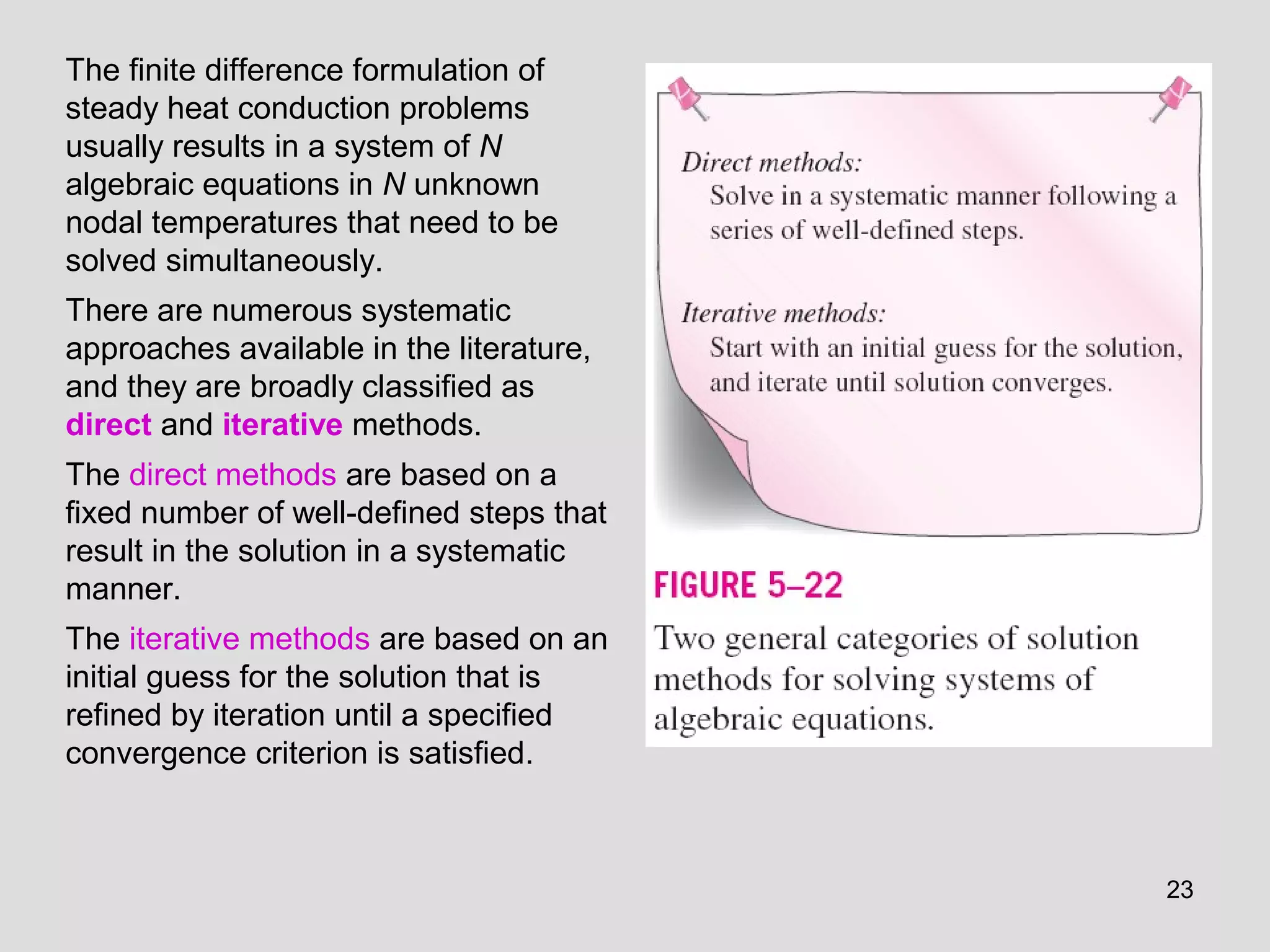 23
The finite difference formulation of
steady heat conduction problems
usually results in a system of N
algebraic equations in N unknown
nodal temperatures that need to be
solved simultaneously.
There are numerous systematic
approaches available in the literature,
and they are broadly classified as
direct and iterative methods.
The direct methods are based on a
fixed number of well-defined steps that
result in the solution in a systematic
manner.
The iterative methods are based on an
initial guess for the solution that is
refined by iteration until a specified
convergence criterion is satisfied.
 