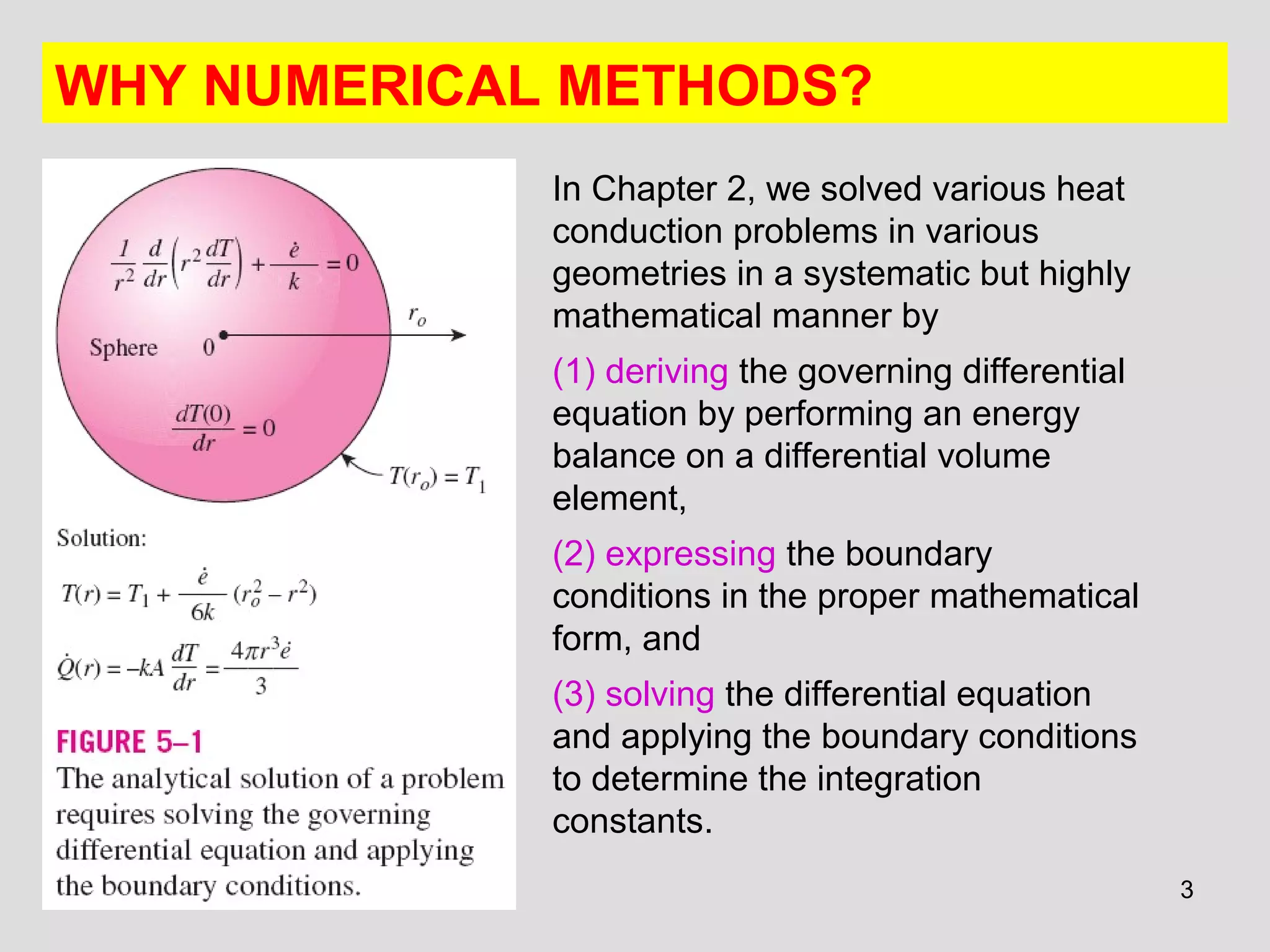 3
WHY NUMERICAL METHODS?
In Chapter 2, we solved various heat
conduction problems in various
geometries in a systematic but highly
mathematical manner by
(1) deriving the governing differential
equation by performing an energy
balance on a differential volume
element,
(2) expressing the boundary
conditions in the proper mathematical
form, and
(3) solving the differential equation
and applying the boundary conditions
to determine the integration
constants.
 