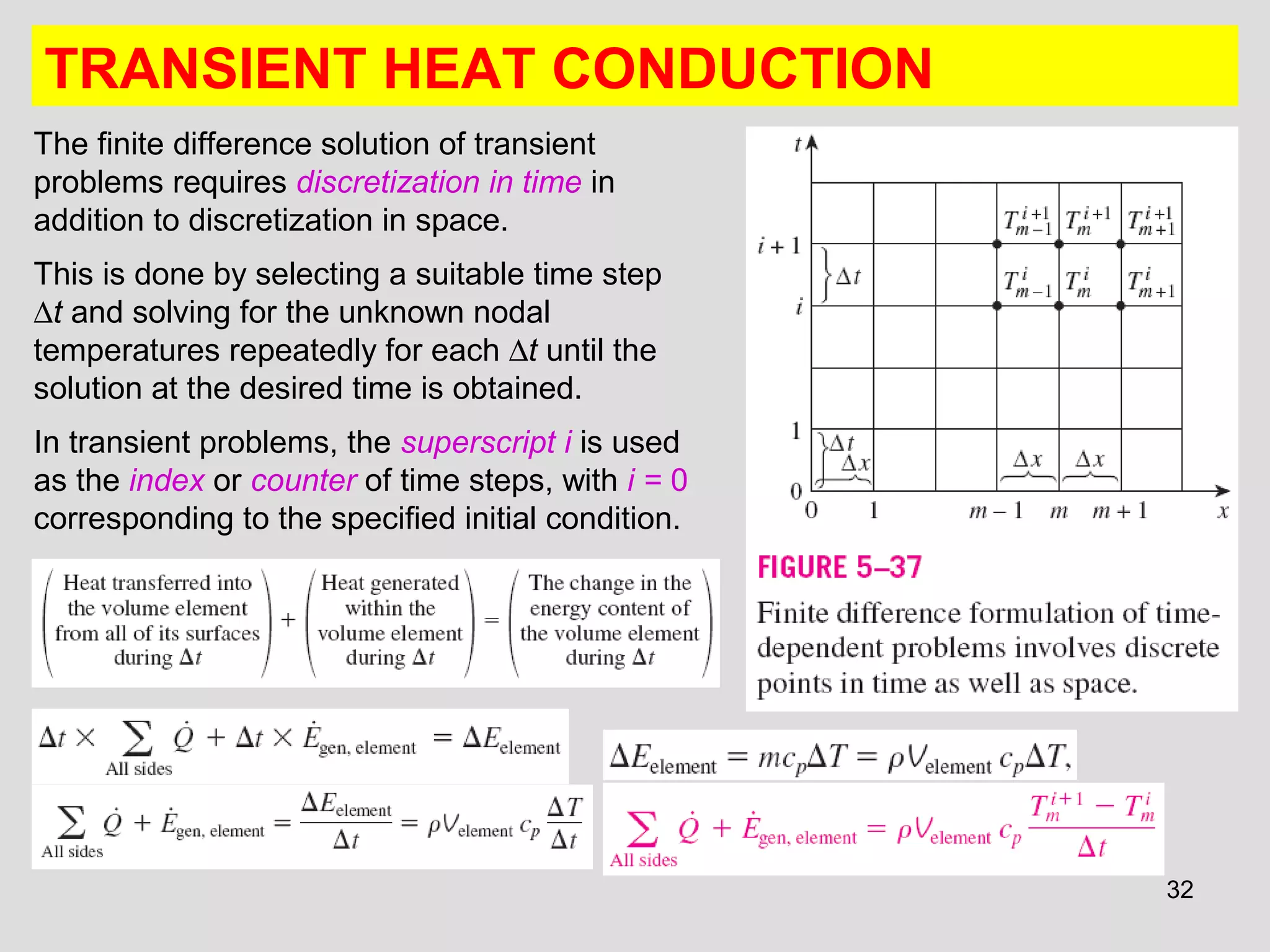 32
TRANSIENT HEAT CONDUCTION
The finite difference solution of transient
problems requires discretization in time in
addition to discretization in space.
This is done by selecting a suitable time step
∆t and solving for the unknown nodal
temperatures repeatedly for each ∆t until the
solution at the desired time is obtained.
In transient problems, the superscript i is used
as the index or counter of time steps, with i = 0
corresponding to the specified initial condition.
 