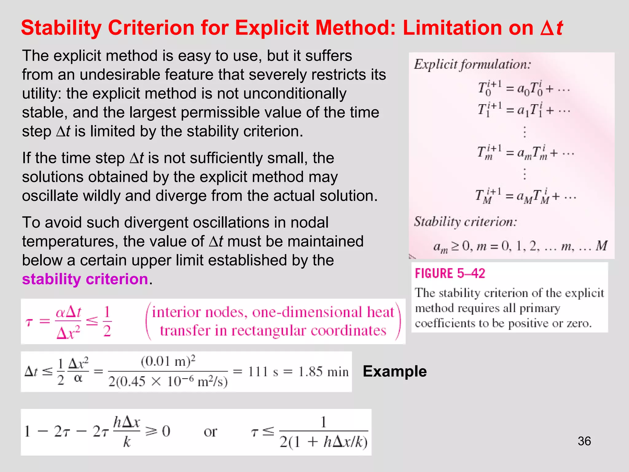36
Stability Criterion for Explicit Method: Limitation on ∆t
The explicit method is easy to use, but it suffers
from an undesirable feature that severely restricts its
utility: the explicit method is not unconditionally
stable, and the largest permissible value of the time
step ∆t is limited by the stability criterion.
If the time step ∆t is not sufficiently small, the
solutions obtained by the explicit method may
oscillate wildly and diverge from the actual solution.
To avoid such divergent oscillations in nodal
temperatures, the value of ∆t must be maintained
below a certain upper limit established by the
stability criterion.
Example
 