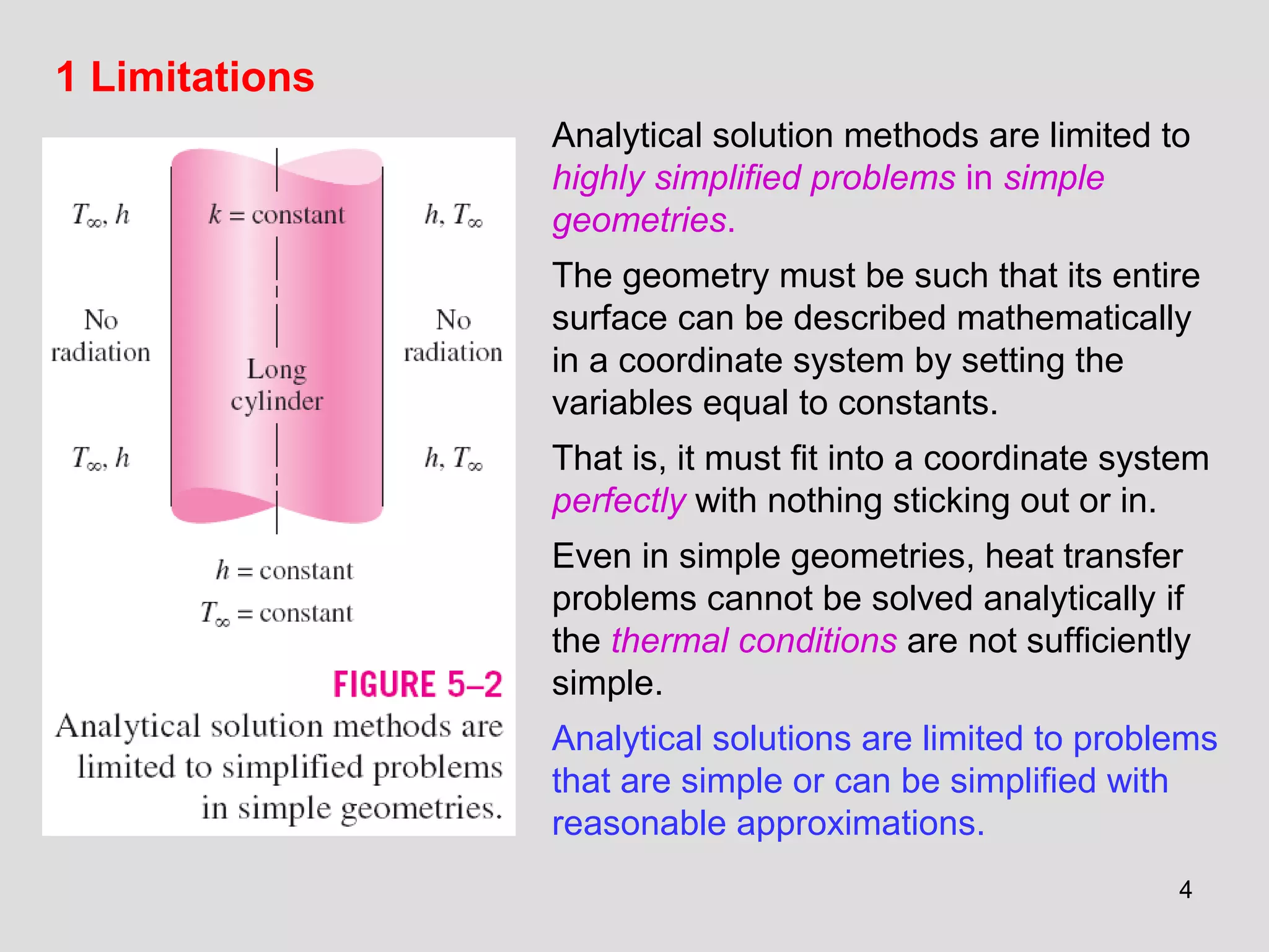 4
1 Limitations
Analytical solution methods are limited to
highly simplified problems in simple
geometries.
The geometry must be such that its entire
surface can be described mathematically
in a coordinate system by setting the
variables equal to constants.
That is, it must fit into a coordinate system
perfectly with nothing sticking out or in.
Even in simple geometries, heat transfer
problems cannot be solved analytically if
the thermal conditions are not sufficiently
simple.
Analytical solutions are limited to problems
that are simple or can be simplified with
reasonable approximations.
 