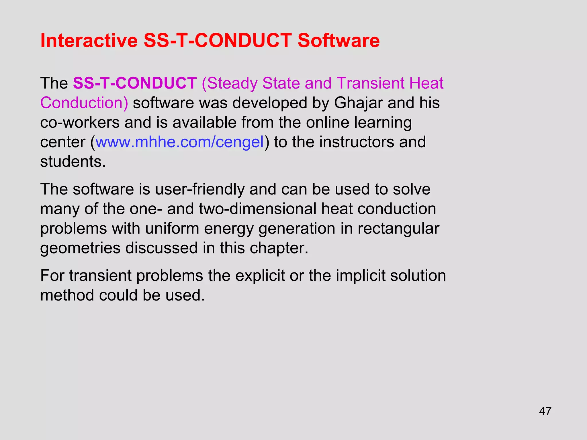 47
Interactive SS-T-CONDUCT Software
The SS-T-CONDUCT (Steady State and Transient Heat
Conduction) software was developed by Ghajar and his
co-workers and is available from the online learning
center (www.mhhe.com/cengel) to the instructors and
students.
The software is user-friendly and can be used to solve
many of the one- and two-dimensional heat conduction
problems with uniform energy generation in rectangular
geometries discussed in this chapter.
For transient problems the explicit or the implicit solution
method could be used.
 