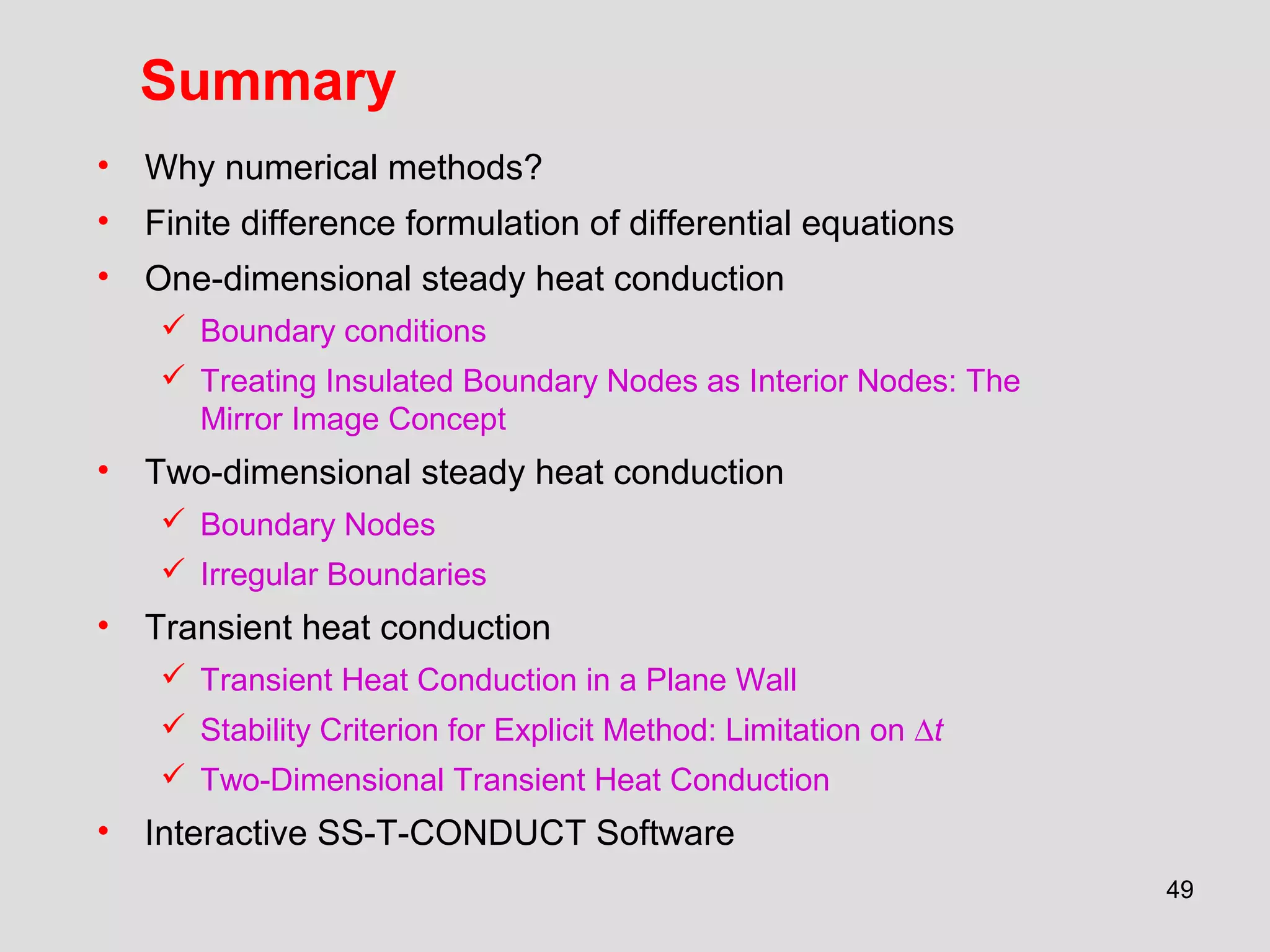 49
Summary
• Why numerical methods?
• Finite difference formulation of differential equations
• One-dimensional steady heat conduction
 Boundary conditions
 Treating Insulated Boundary Nodes as Interior Nodes: The
Mirror Image Concept
• Two-dimensional steady heat conduction
 Boundary Nodes
 Irregular Boundaries
• Transient heat conduction
 Transient Heat Conduction in a Plane Wall
 Stability Criterion for Explicit Method: Limitation on ∆t
 Two-Dimensional Transient Heat Conduction
• Interactive SS-T-CONDUCT Software
 