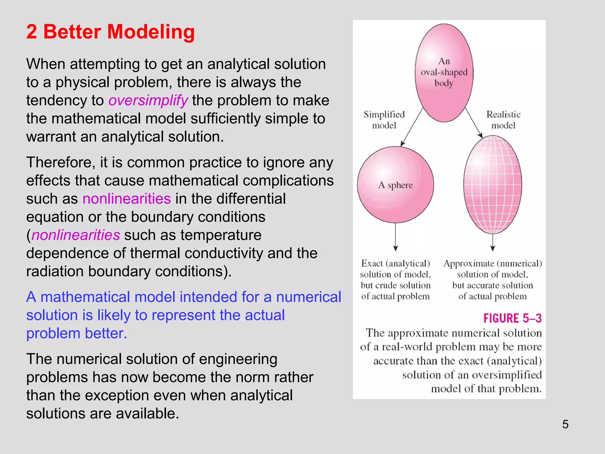 5
2 Better Modeling
When attempting to get an analytical solution
to a physical problem, there is always the
tendency to oversimplify the problem to make
the mathematical model sufficiently simple to
warrant an analytical solution.
Therefore, it is common practice to ignore any
effects that cause mathematical complications
such as nonlinearities in the differential
equation or the boundary conditions
(nonlinearities such as temperature
dependence of thermal conductivity and the
radiation boundary conditions).
A mathematical model intended for a numerical
solution is likely to represent the actual
problem better.
The numerical solution of engineering
problems has now become the norm rather
than the exception even when analytical
solutions are available.
 