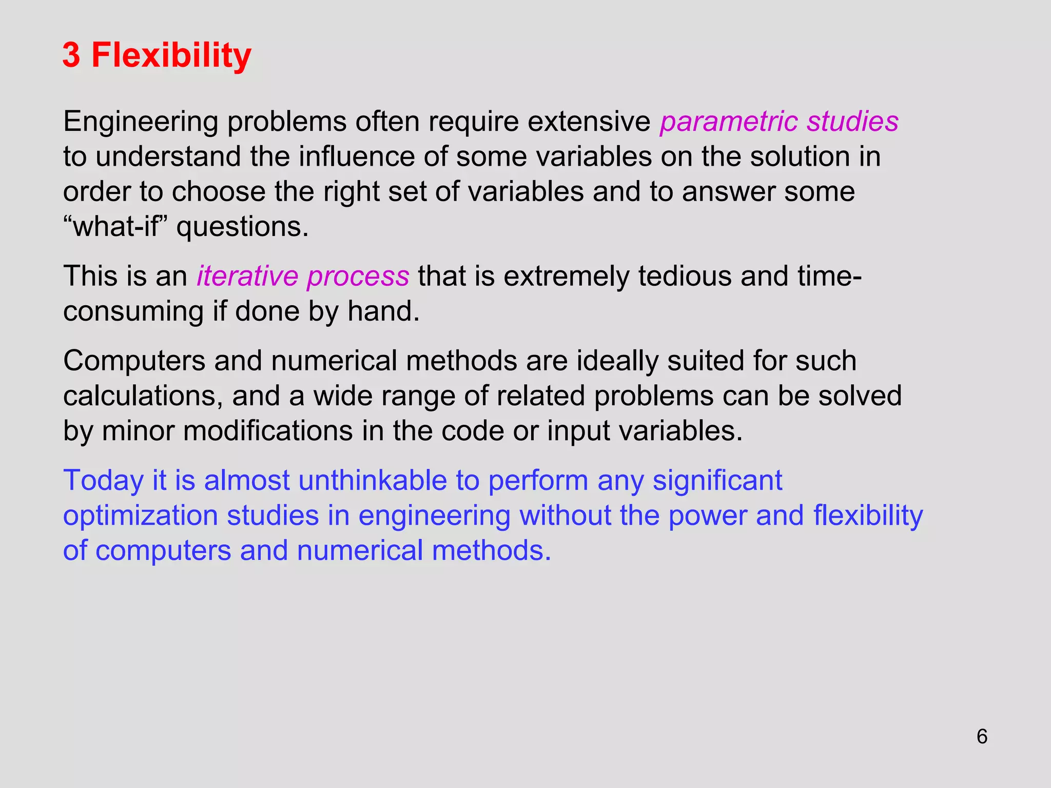 6
3 Flexibility
Engineering problems often require extensive parametric studies
to understand the influence of some variables on the solution in
order to choose the right set of variables and to answer some
“what-if” questions.
This is an iterative process that is extremely tedious and time-
consuming if done by hand.
Computers and numerical methods are ideally suited for such
calculations, and a wide range of related problems can be solved
by minor modifications in the code or input variables.
Today it is almost unthinkable to perform any significant
optimization studies in engineering without the power and flexibility
of computers and numerical methods.
 