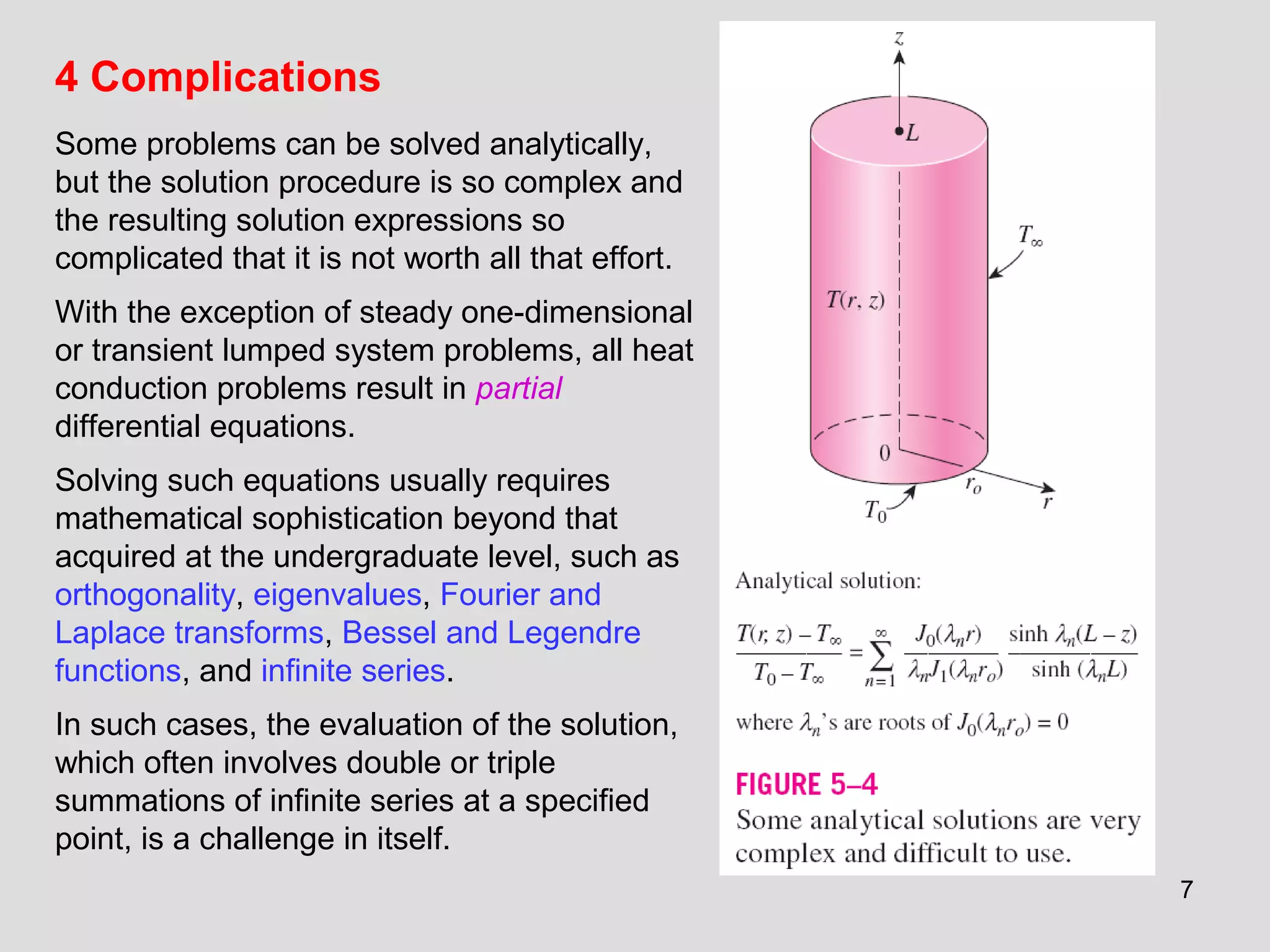 7
4 Complications
Some problems can be solved analytically,
but the solution procedure is so complex and
the resulting solution expressions so
complicated that it is not worth all that effort.
With the exception of steady one-dimensional
or transient lumped system problems, all heat
conduction problems result in partial
differential equations.
Solving such equations usually requires
mathematical sophistication beyond that
acquired at the undergraduate level, such as
orthogonality, eigenvalues, Fourier and
Laplace transforms, Bessel and Legendre
functions, and infinite series.
In such cases, the evaluation of the solution,
which often involves double or triple
summations of infinite series at a specified
point, is a challenge in itself.
 