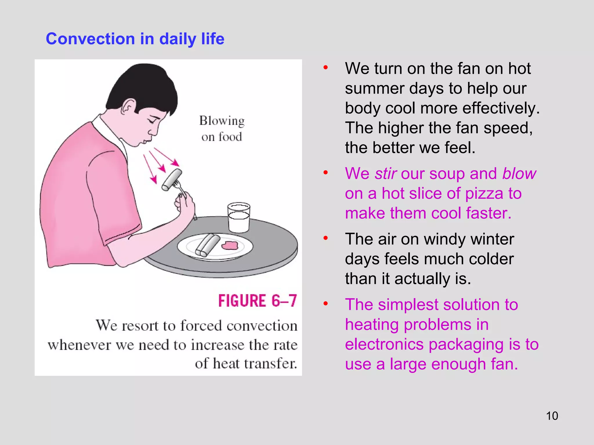 10
• We turn on the fan on hot
summer days to help our
body cool more effectively.
The higher the fan speed,
the better we feel.
• We stir our soup and blow
on a hot slice of pizza to
make them cool faster.
• The air on windy winter
days feels much colder
than it actually is.
• The simplest solution to
heating problems in
electronics packaging is to
use a large enough fan.
Convection in daily life
 