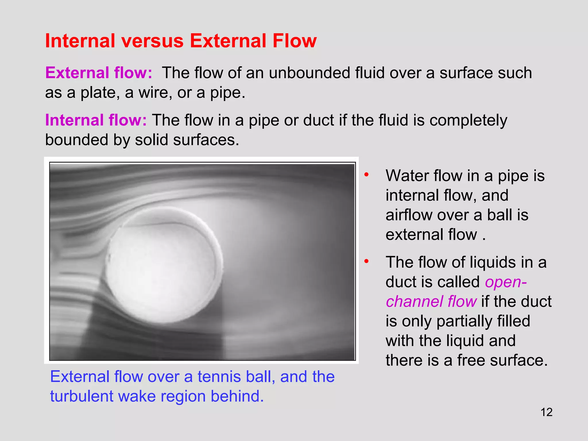 1212
Internal versus External Flow
External flow over a tennis ball, and the
turbulent wake region behind.
External flow: The flow of an unbounded fluid over a surface such
as a plate, a wire, or a pipe.
Internal flow: The flow in a pipe or duct if the fluid is completely
bounded by solid surfaces.
• Water flow in a pipe is
internal flow, and
airflow over a ball is
external flow .
• The flow of liquids in a
duct is called open-
channel flow if the duct
is only partially filled
with the liquid and
there is a free surface.
 