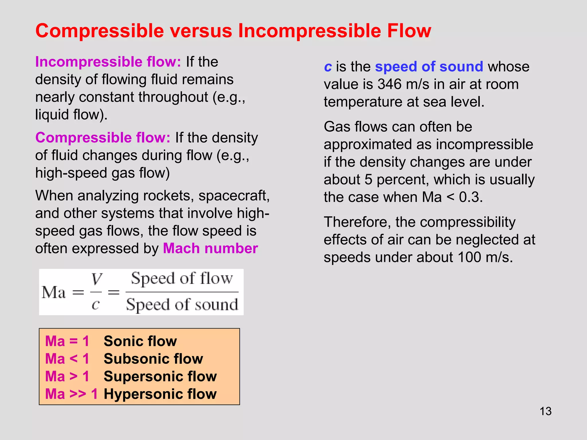 1313
Compressible versus Incompressible Flow
Incompressible flow: If the
density of flowing fluid remains
nearly constant throughout (e.g.,
liquid flow).
Compressible flow: If the density
of fluid changes during flow (e.g.,
high-speed gas flow)
When analyzing rockets, spacecraft,
and other systems that involve high-
speed gas flows, the flow speed is
often expressed by Mach number
Ma = 1 Sonic flow
Ma < 1 Subsonic flow
Ma > 1 Supersonic flow
Ma >> 1 Hypersonic flow
c is the speed of sound whose
value is 346 m/s in air at room
temperature at sea level.
Gas flows can often be
approximated as incompressible
if the density changes are under
about 5 percent, which is usually
the case when Ma < 0.3.
Therefore, the compressibility
effects of air can be neglected at
speeds under about 100 m/s.
 