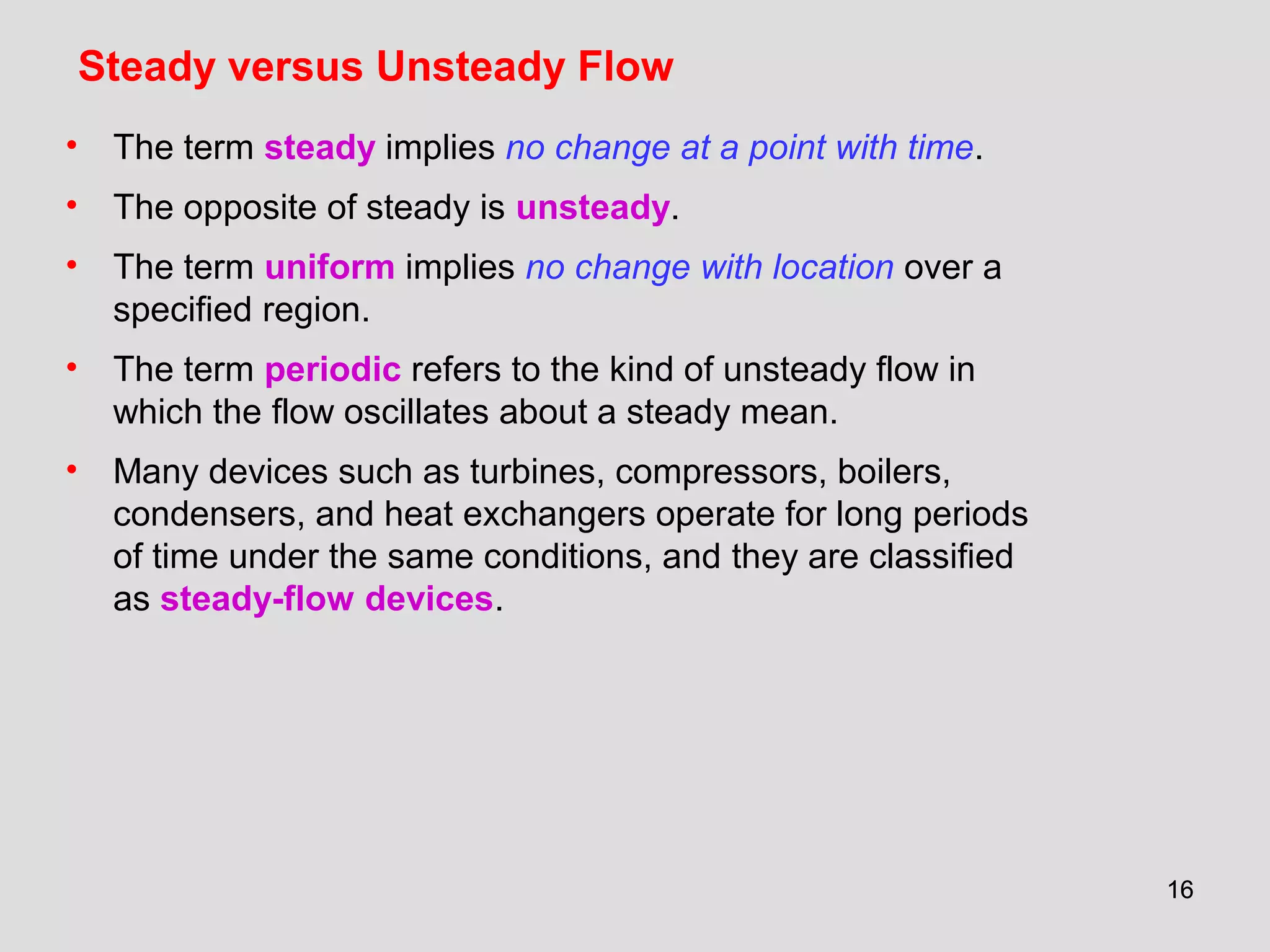 1616
Steady versus Unsteady Flow
• The term steady implies no change at a point with time.
• The opposite of steady is unsteady.
• The term uniform implies no change with location over a
specified region.
• The term periodic refers to the kind of unsteady flow in
which the flow oscillates about a steady mean.
• Many devices such as turbines, compressors, boilers,
condensers, and heat exchangers operate for long periods
of time under the same conditions, and they are classified
as steady-flow devices.
 