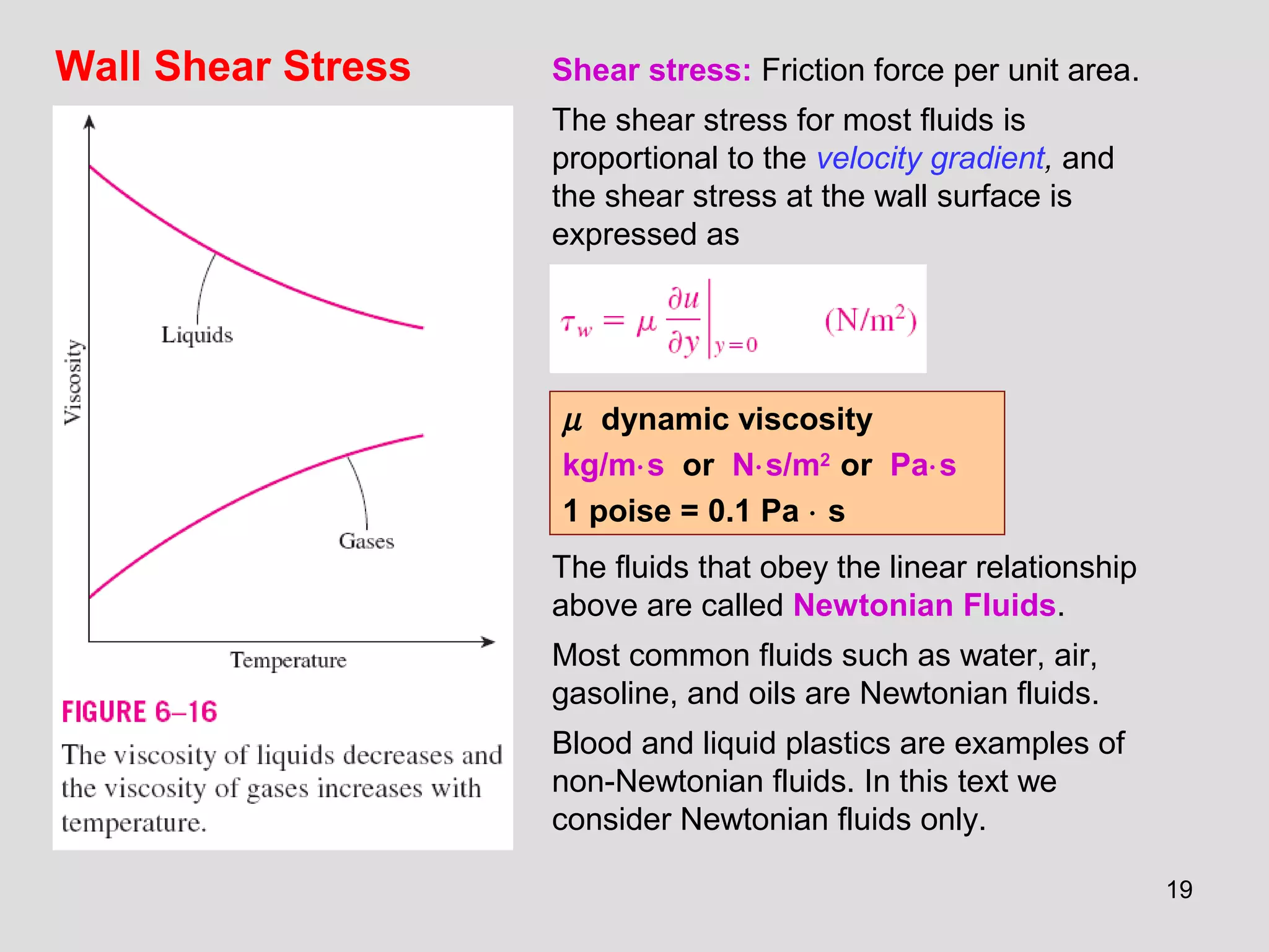 19
Wall Shear Stress Shear stress: Friction force per unit area.
The shear stress for most fluids is
proportional to the velocity gradient, and
the shear stress at the wall surface is
expressed as
The fluids that obey the linear relationship
above are called Newtonian Fluids.
Most common fluids such as water, air,
gasoline, and oils are Newtonian fluids.
Blood and liquid plastics are examples of
non-Newtonian fluids. In this text we
consider Newtonian fluids only.
µ dynamic viscosity
kg/m⋅s or N⋅s/m2
or Pa⋅s
1 poise = 0.1 Pa ⋅ s
 