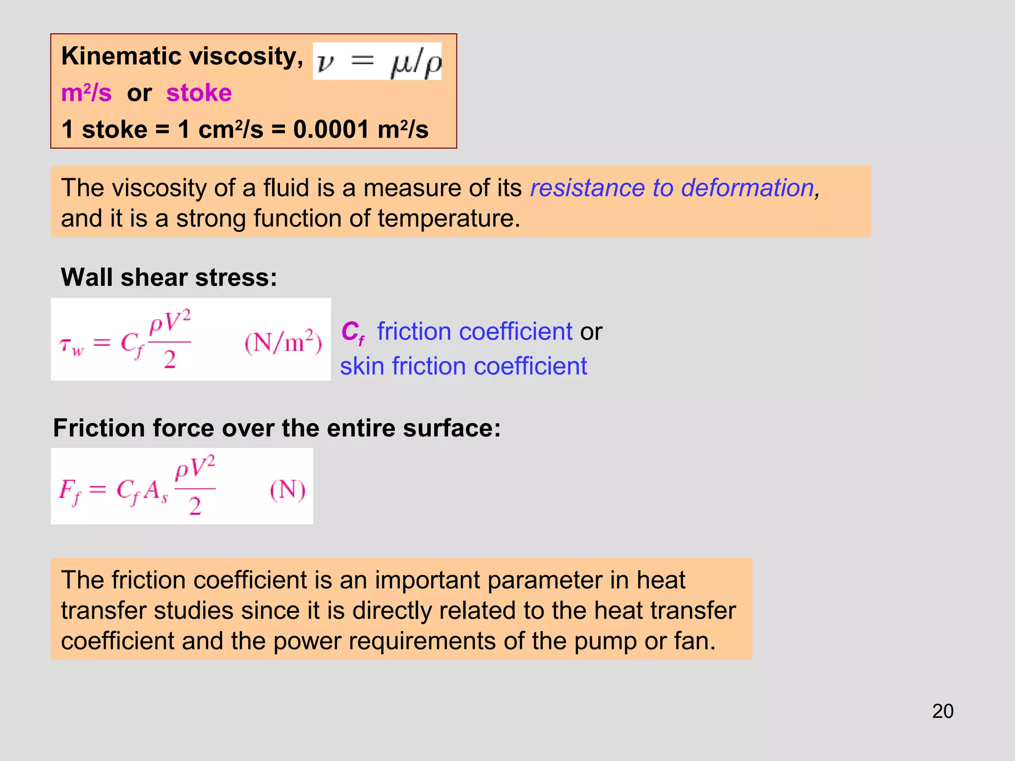 20
The viscosity of a fluid is a measure of its resistance to deformation,
and it is a strong function of temperature.
Cf friction coefficient or
skin friction coefficient
The friction coefficient is an important parameter in heat
transfer studies since it is directly related to the heat transfer
coefficient and the power requirements of the pump or fan.
Wall shear stress:
Friction force over the entire surface:
Kinematic viscosity,
m2
/s or stoke
1 stoke = 1 cm2
/s = 0.0001 m2
/s
 