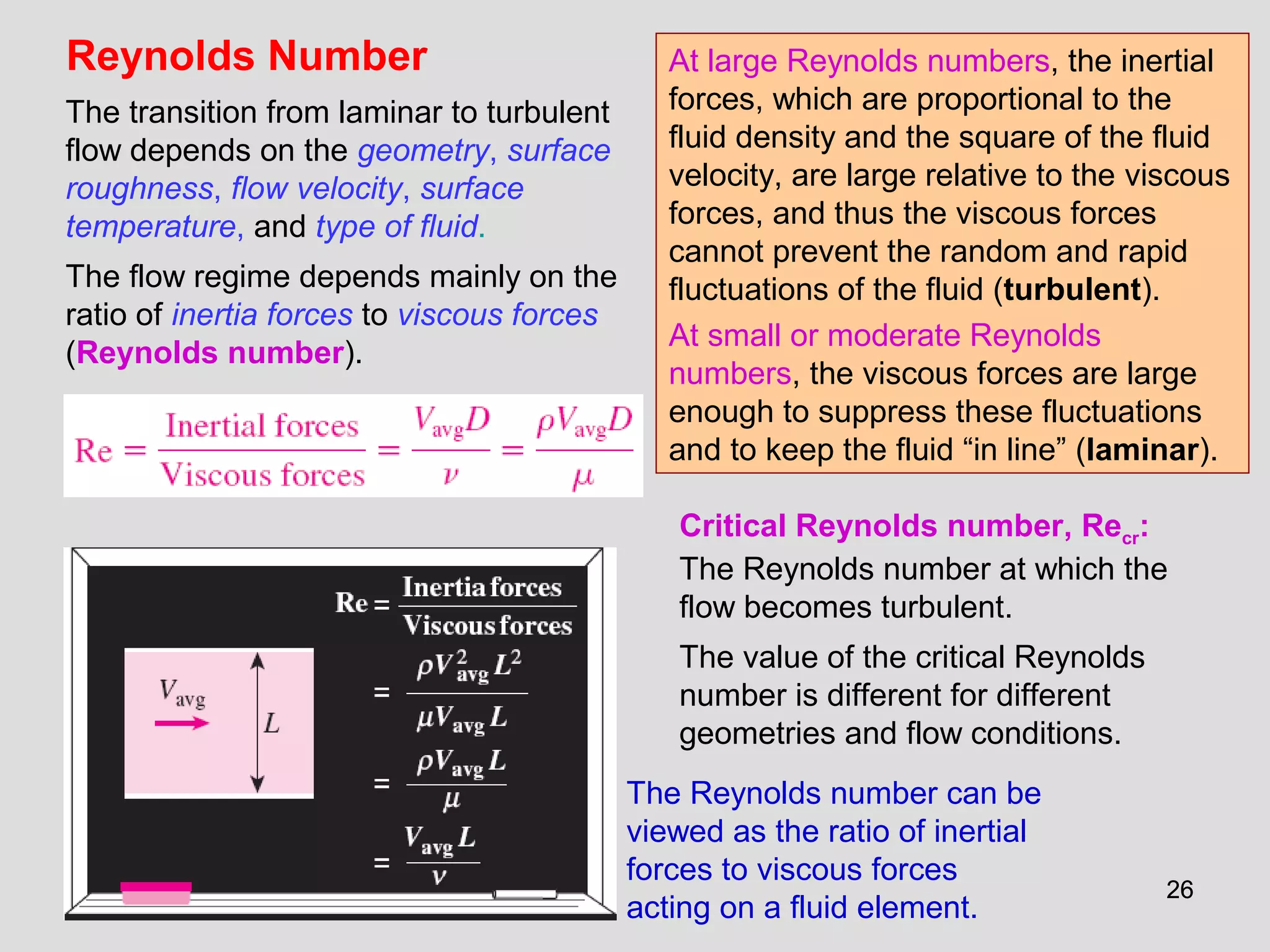 2626
Reynolds Number
The transition from laminar to turbulent
flow depends on the geometry, surface
roughness, flow velocity, surface
temperature, and type of fluid.
The flow regime depends mainly on the
ratio of inertia forces to viscous forces
(Reynolds number).
The Reynolds number can be
viewed as the ratio of inertial
forces to viscous forces
acting on a fluid element.
Critical Reynolds number, Recr:
The Reynolds number at which the
flow becomes turbulent.
The value of the critical Reynolds
number is different for different
geometries and flow conditions.
At large Reynolds numbers, the inertial
forces, which are proportional to the
fluid density and the square of the fluid
velocity, are large relative to the viscous
forces, and thus the viscous forces
cannot prevent the random and rapid
fluctuations of the fluid (turbulent).
At small or moderate Reynolds
numbers, the viscous forces are large
enough to suppress these fluctuations
and to keep the fluid “in line” (laminar).
 