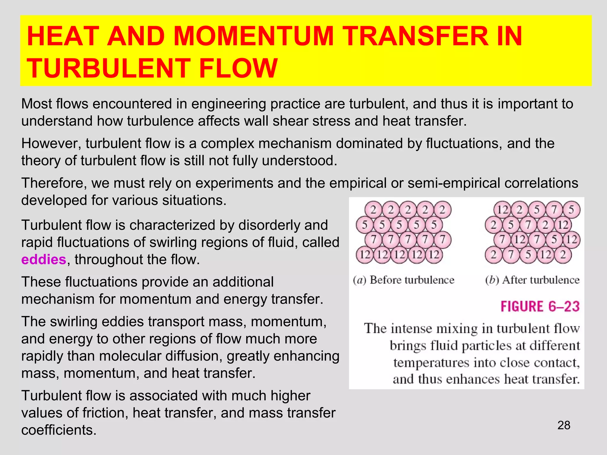28
HEAT AND MOMENTUM TRANSFER IN
TURBULENT FLOW
Most flows encountered in engineering practice are turbulent, and thus it is important to
understand how turbulence affects wall shear stress and heat transfer.
However, turbulent flow is a complex mechanism dominated by fluctuations, and the
theory of turbulent flow is still not fully understood.
Therefore, we must rely on experiments and the empirical or semi-empirical correlations
developed for various situations.
Turbulent flow is characterized by disorderly and
rapid fluctuations of swirling regions of fluid, called
eddies, throughout the flow.
These fluctuations provide an additional
mechanism for momentum and energy transfer.
The swirling eddies transport mass, momentum,
and energy to other regions of flow much more
rapidly than molecular diffusion, greatly enhancing
mass, momentum, and heat transfer.
Turbulent flow is associated with much higher
values of friction, heat transfer, and mass transfer
coefficients.
 