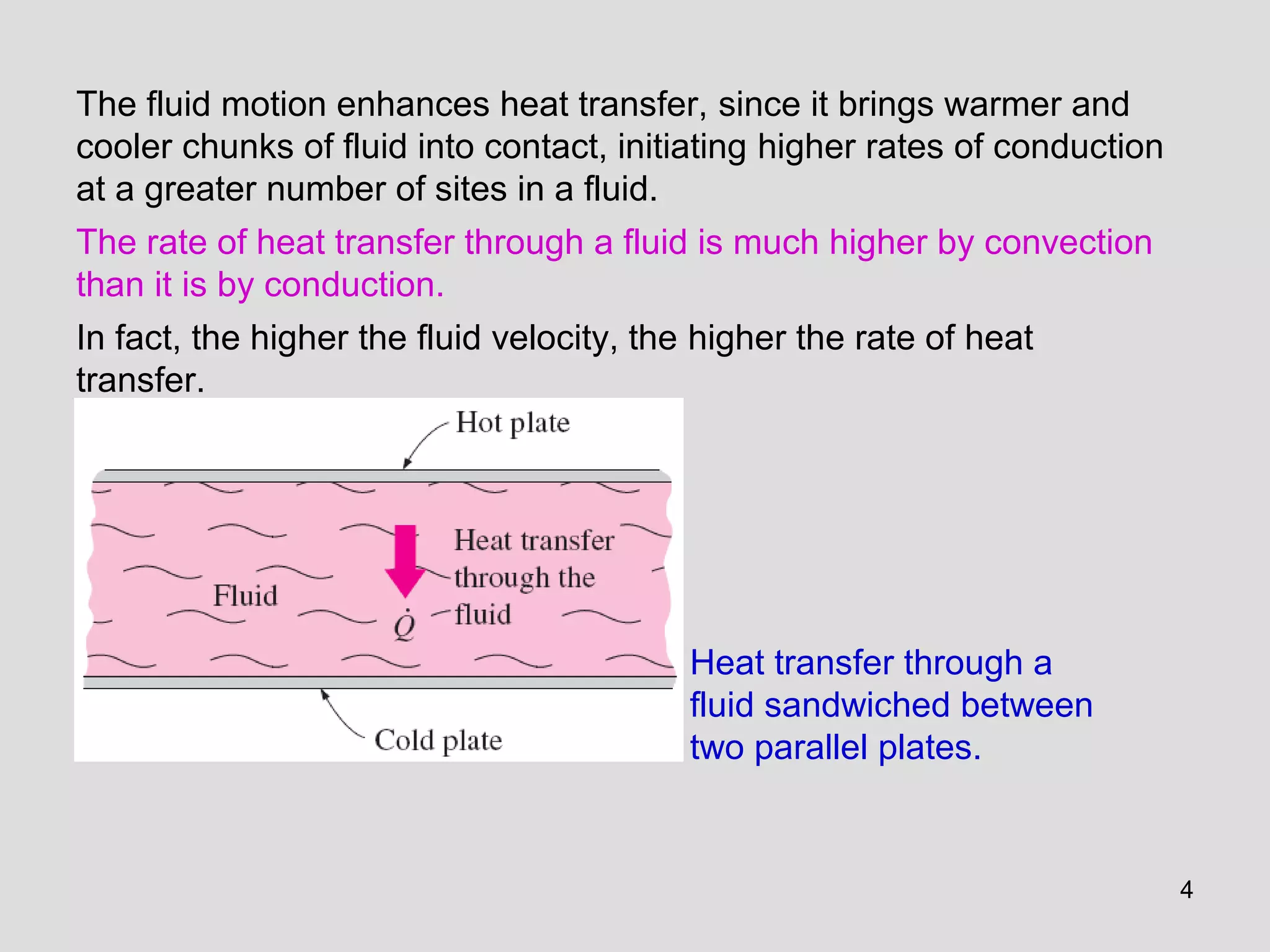 4
The fluid motion enhances heat transfer, since it brings warmer and
cooler chunks of fluid into contact, initiating higher rates of conduction
at a greater number of sites in a fluid.
The rate of heat transfer through a fluid is much higher by convection
than it is by conduction.
In fact, the higher the fluid velocity, the higher the rate of heat
transfer.
Heat transfer through a
fluid sandwiched between
two parallel plates.
 