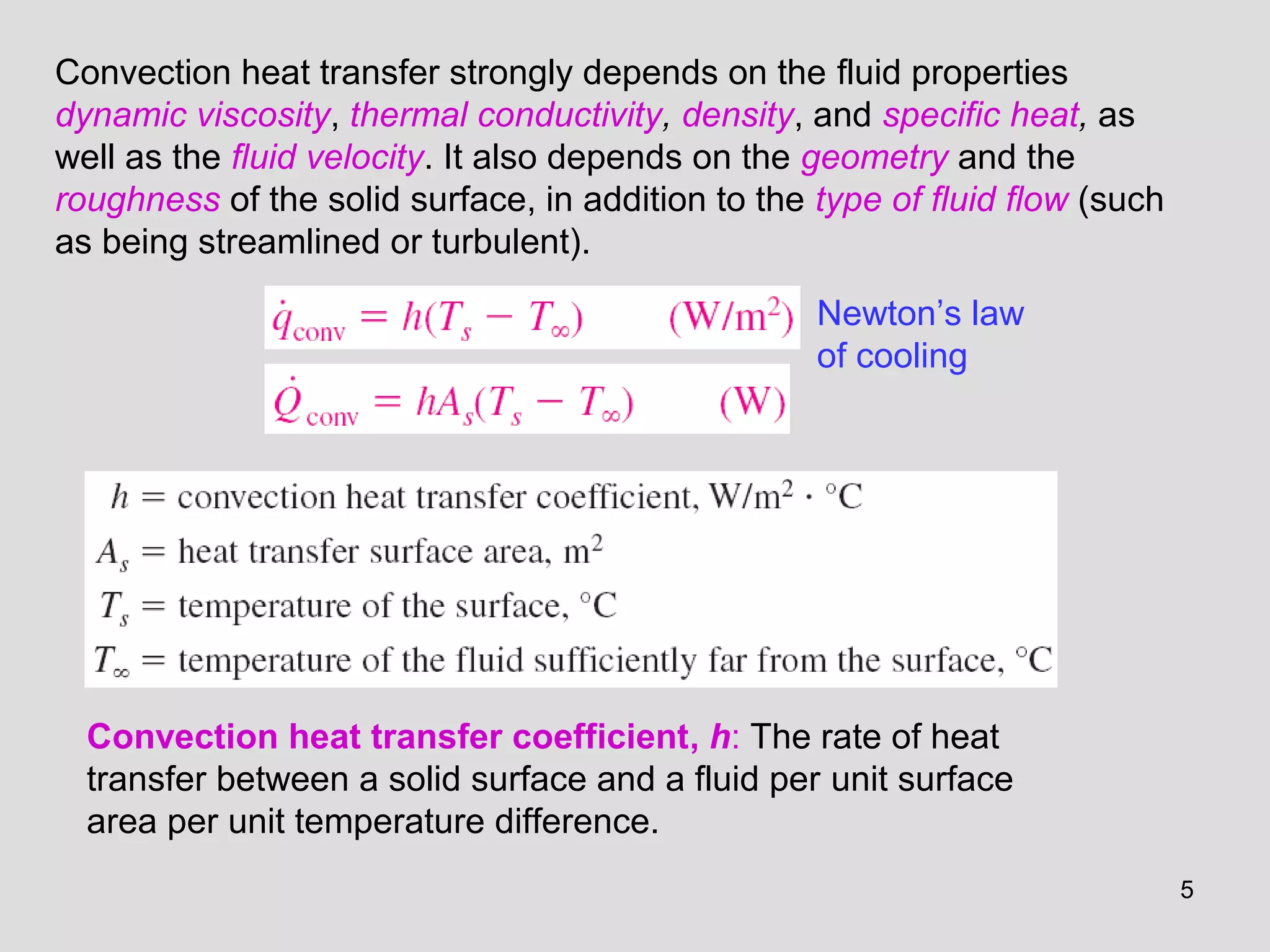 5
Convection heat transfer strongly depends on the fluid properties
dynamic viscosity, thermal conductivity, density, and specific heat, as
well as the fluid velocity. It also depends on the geometry and the
roughness of the solid surface, in addition to the type of fluid flow (such
as being streamlined or turbulent).
Convection heat transfer coefficient, h: The rate of heat
transfer between a solid surface and a fluid per unit surface
area per unit temperature difference.
Newton’s law
of cooling
 