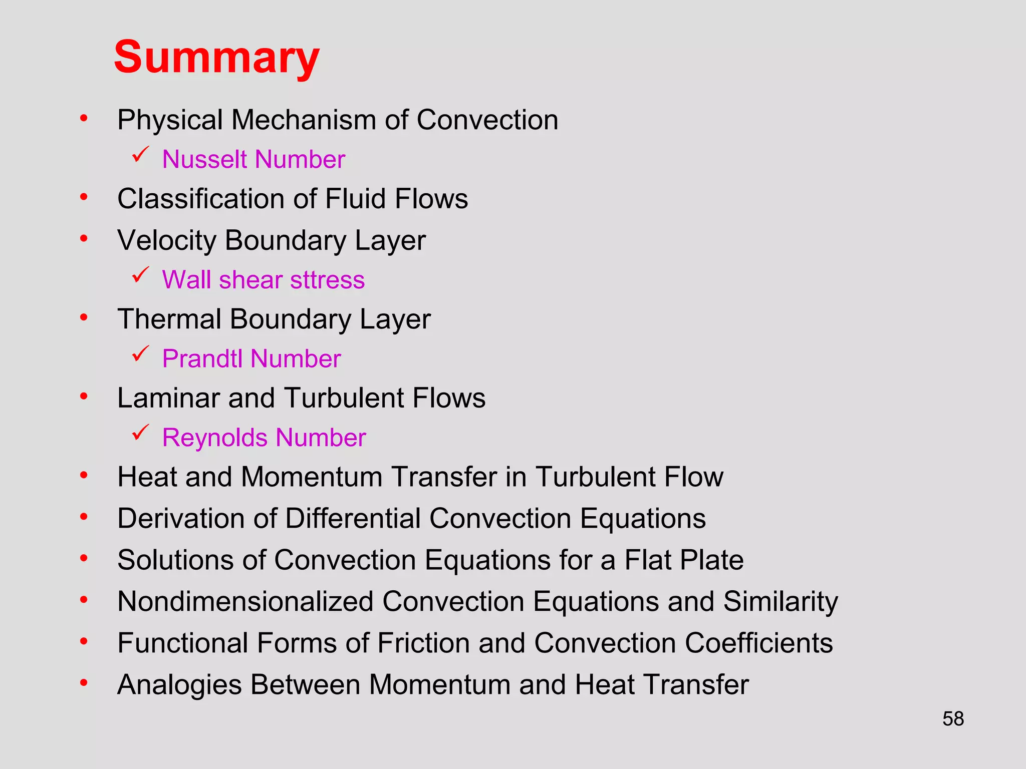 5858
Summary
• Physical Mechanism of Convection
 Nusselt Number
• Classification of Fluid Flows
• Velocity Boundary Layer
 Wall shear sttress
• Thermal Boundary Layer
 Prandtl Number
• Laminar and Turbulent Flows
 Reynolds Number
• Heat and Momentum Transfer in Turbulent Flow
• Derivation of Differential Convection Equations
• Solutions of Convection Equations for a Flat Plate
• Nondimensionalized Convection Equations and Similarity
• Functional Forms of Friction and Convection Coefficients
• Analogies Between Momentum and Heat Transfer
 