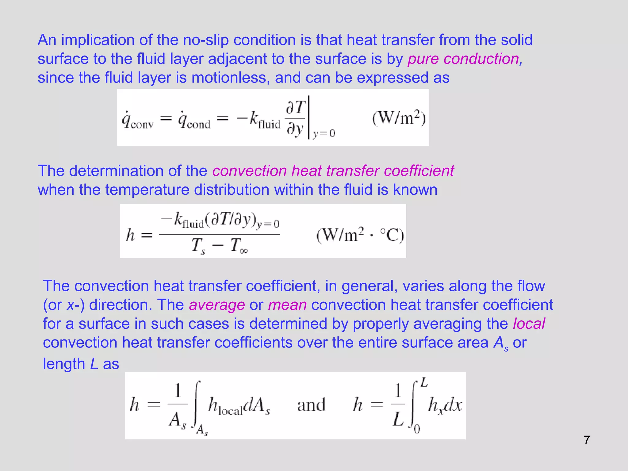7
An implication of the no-slip condition is that heat transfer from the solid
surface to the fluid layer adjacent to the surface is by pure conduction,
since the fluid layer is motionless, and can be expressed as
The determination of the convection heat transfer coefficient
when the temperature distribution within the fluid is known
The convection heat transfer coefficient, in general, varies along the flow
(or x-) direction. The average or mean convection heat transfer coefficient
for a surface in such cases is determined by properly averaging the local
convection heat transfer coefficients over the entire surface area As or
length L as
 