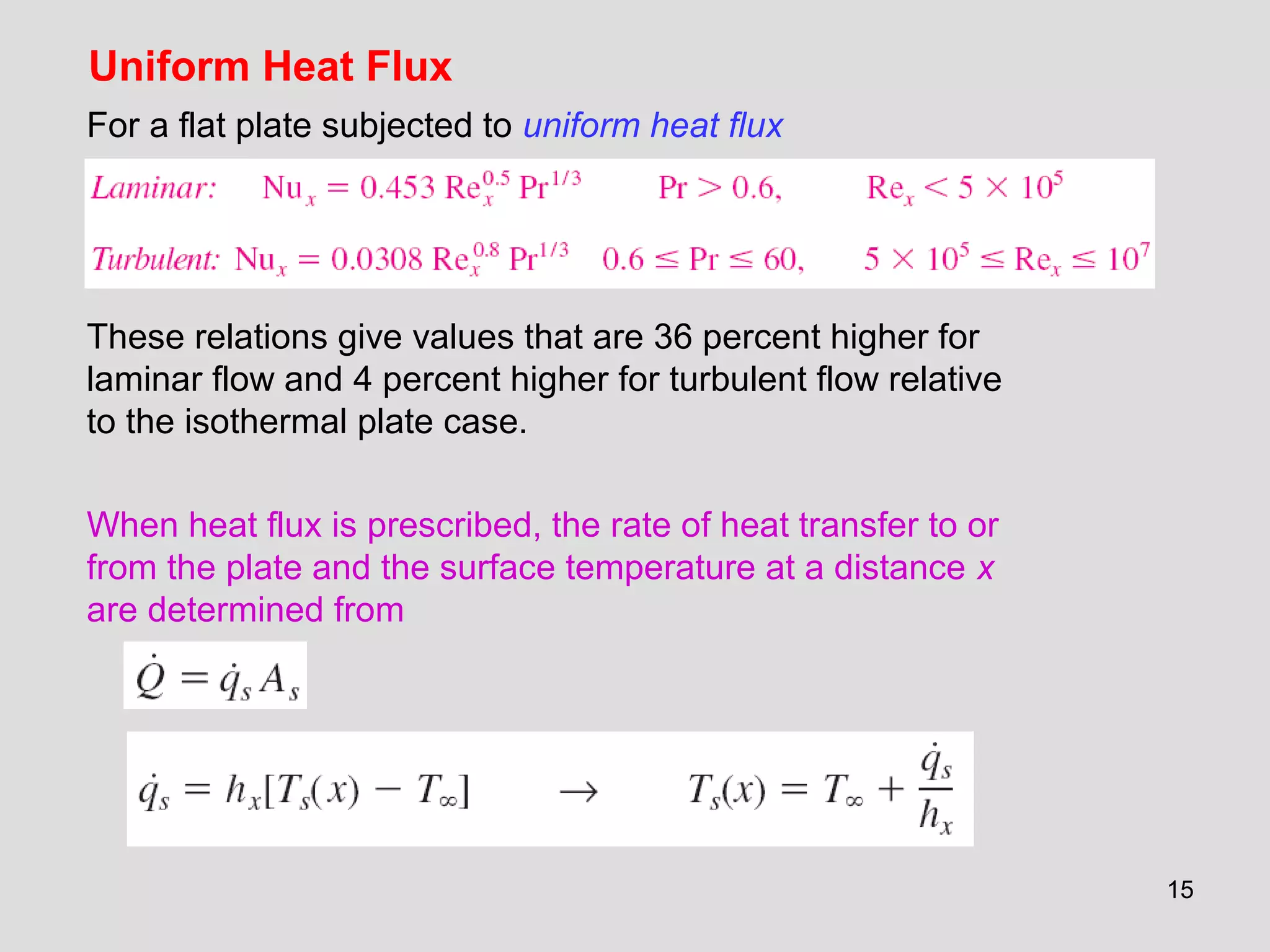 15
Uniform Heat Flux
For a flat plate subjected to uniform heat flux
These relations give values that are 36 percent higher for
laminar flow and 4 percent higher for turbulent flow relative
to the isothermal plate case.
When heat flux is prescribed, the rate of heat transfer to or
from the plate and the surface temperature at a distance x
are determined from
 