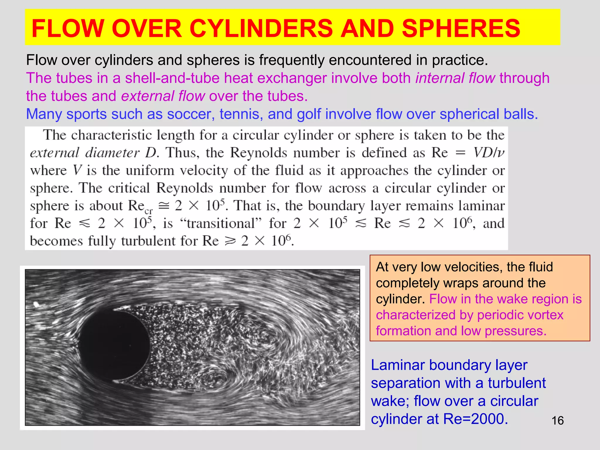 1616
FLOW OVER CYLINDERS AND SPHERES
Flow over cylinders and spheres is frequently encountered in practice.
The tubes in a shell-and-tube heat exchanger involve both internal flow through
the tubes and external flow over the tubes.
Many sports such as soccer, tennis, and golf involve flow over spherical balls.
Laminar boundary layer
separation with a turbulent
wake; flow over a circular
cylinder at Re=2000.
At very low velocities, the fluid
completely wraps around the
cylinder. Flow in the wake region is
characterized by periodic vortex
formation and low pressures.
 