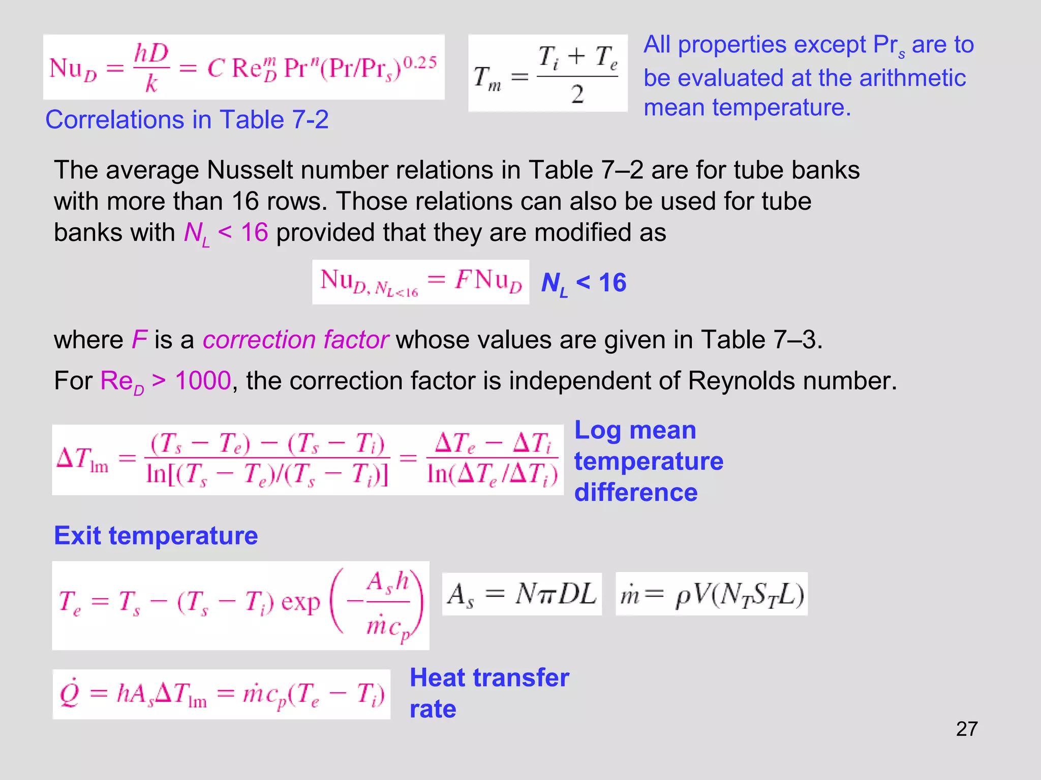 27
All properties except Prs are to
be evaluated at the arithmetic
mean temperature.
The average Nusselt number relations in Table 7–2 are for tube banks
with more than 16 rows. Those relations can also be used for tube
banks with NL < 16 provided that they are modified as
Correlations in Table 7-2
where F is a correction factor whose values are given in Table 7–3.
For ReD > 1000, the correction factor is independent of Reynolds number.
Log mean
temperature
difference
Exit temperature
Heat transfer
rate
NL < 16
 