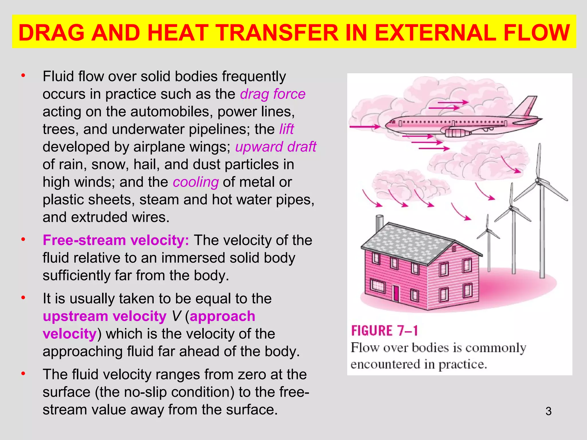 33
• Fluid flow over solid bodies frequently
occurs in practice such as the drag force
acting on the automobiles, power lines,
trees, and underwater pipelines; the lift
developed by airplane wings; upward draft
of rain, snow, hail, and dust particles in
high winds; and the cooling of metal or
plastic sheets, steam and hot water pipes,
and extruded wires.
• Free-stream velocity: The velocity of the
fluid relative to an immersed solid body
sufficiently far from the body.
• It is usually taken to be equal to the
upstream velocity V (approach
velocity) which is the velocity of the
approaching fluid far ahead of the body.
• The fluid velocity ranges from zero at the
surface (the no-slip condition) to the free-
stream value away from the surface.
DRAG AND HEAT TRANSFER IN EXTERNAL FLOW
 