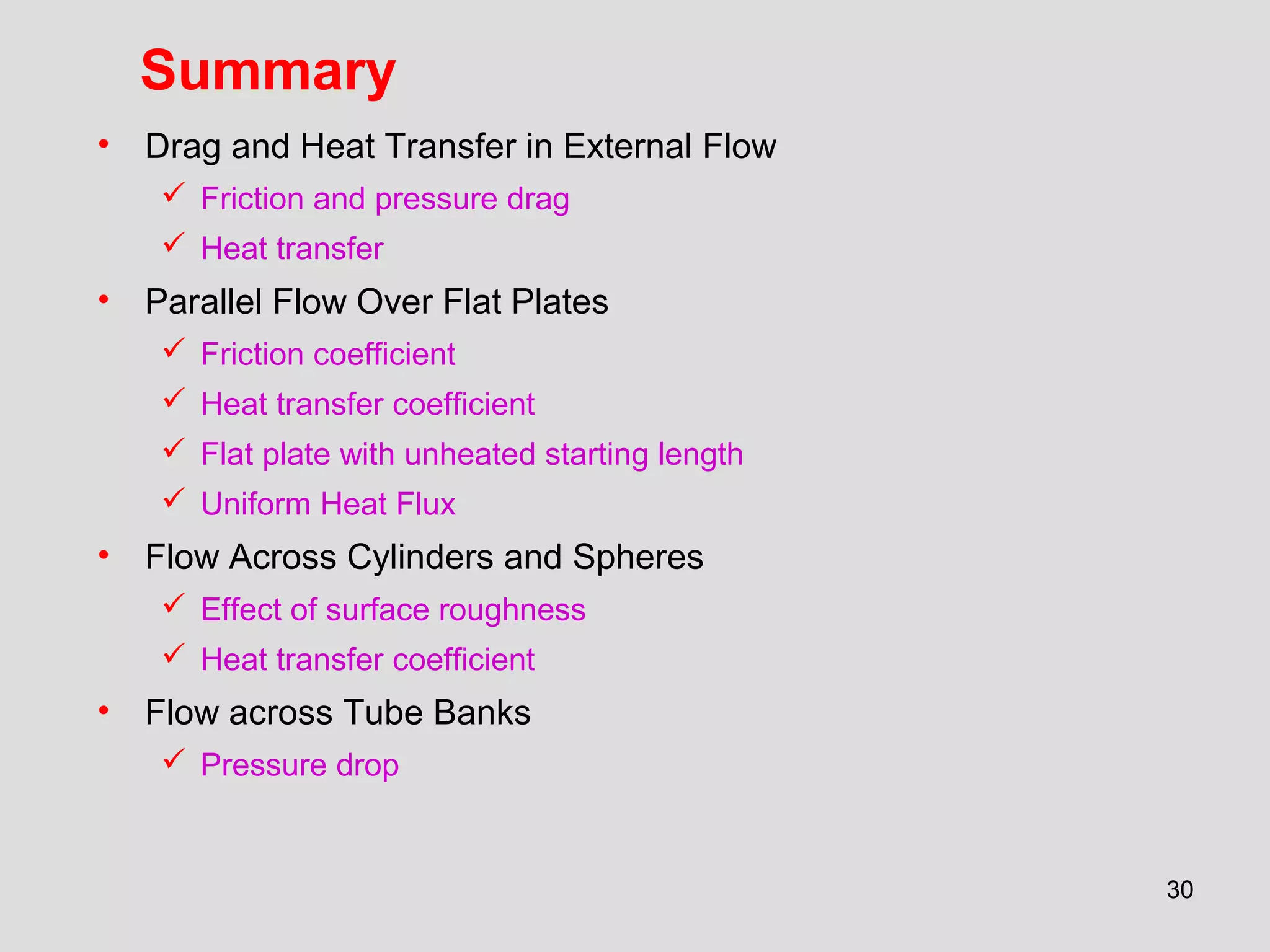3030
Summary
• Drag and Heat Transfer in External Flow
 Friction and pressure drag
 Heat transfer
• Parallel Flow Over Flat Plates
 Friction coefficient
 Heat transfer coefficient
 Flat plate with unheated starting length
 Uniform Heat Flux
• Flow Across Cylinders and Spheres
 Effect of surface roughness
 Heat transfer coefficient
• Flow across Tube Banks
 Pressure drop
 