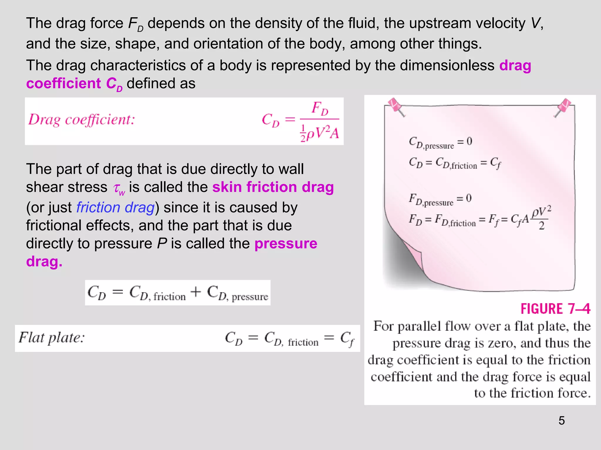 55
The drag force FD depends on the density of the fluid, the upstream velocity V,
and the size, shape, and orientation of the body, among other things.
The drag characteristics of a body is represented by the dimensionless drag
coefficient CD defined as
The part of drag that is due directly to wall
shear stress τw is called the skin friction drag
(or just friction drag) since it is caused by
frictional effects, and the part that is due
directly to pressure P is called the pressure
drag.
 