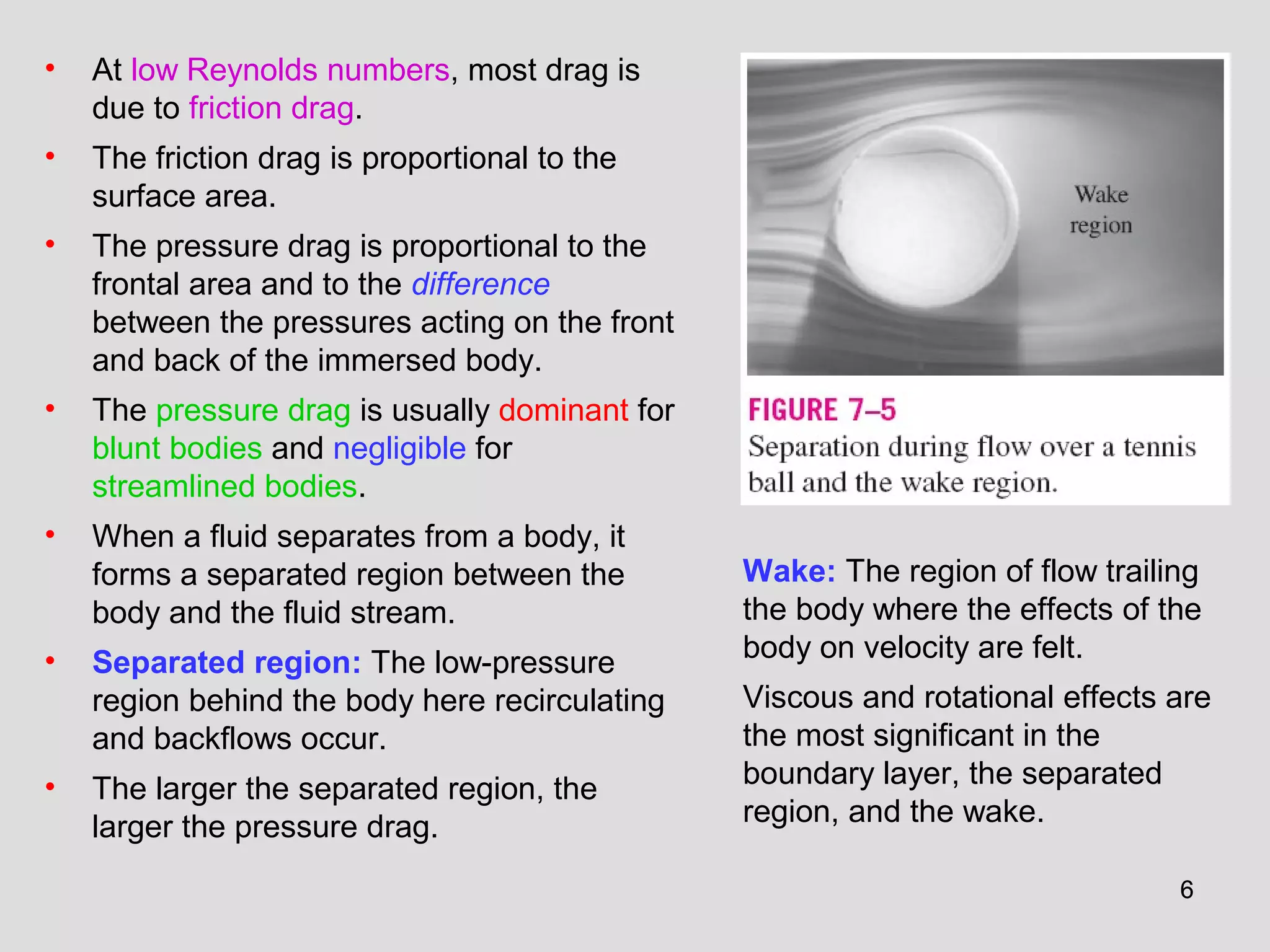 66
• At low Reynolds numbers, most drag is
due to friction drag.
• The friction drag is proportional to the
surface area.
• The pressure drag is proportional to the
frontal area and to the difference
between the pressures acting on the front
and back of the immersed body.
• The pressure drag is usually dominant for
blunt bodies and negligible for
streamlined bodies.
• When a fluid separates from a body, it
forms a separated region between the
body and the fluid stream.
• Separated region: The low-pressure
region behind the body here recirculating
and backflows occur.
• The larger the separated region, the
larger the pressure drag.
Wake: The region of flow trailing
the body where the effects of the
body on velocity are felt.
Viscous and rotational effects are
the most significant in the
boundary layer, the separated
region, and the wake.
 