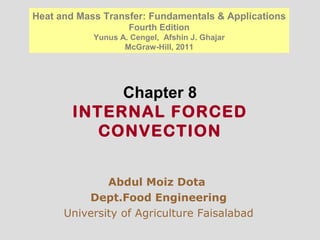 Chapter 8
INTERNAL FORCED
CONVECTION
Abdul Moiz Dota
Dept.Food Engineering
University of Agriculture Faisalabad
Heat and Mass Transfer: Fundamentals & Applications
Fourth Edition
Yunus A. Cengel, Afshin J. Ghajar
McGraw-Hill, 2011
 
