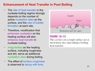 21
Enhancement of Heat Transfer in Pool Boiling
• The rate of heat transfer in the
nucleate boiling regime strongly
depends on the number of
active nucleation sites on the
surface, and the rate of bubble
formation at each site.
• Therefore, modification that
enhances nucleation on the
heating surface will also
enhance heat transfer in
nucleate boiling.
• Irregularities on the heating
surface, including roughness
and dirt, serve as additional
nucleation sites during boiling.
• The effect of surface roughness
is observed to decay with time.
 