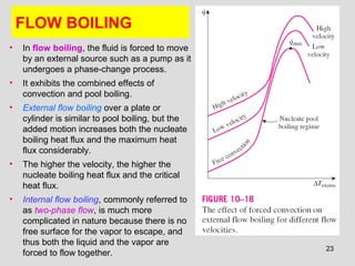 23
FLOW BOILING
• In flow boiling, the fluid is forced to move
by an external source such as a pump as it
undergoes a phase-change process.
• It exhibits the combined effects of
convection and pool boiling.
• External flow boiling over a plate or
cylinder is similar to pool boiling, but the
added motion increases both the nucleate
boiling heat flux and the maximum heat
flux considerably.
• The higher the velocity, the higher the
nucleate boiling heat flux and the critical
heat flux.
• Internal flow boiling, commonly referred to
as two-phase flow, is much more
complicated in nature because there is no
free surface for the vapor to escape, and
thus both the liquid and the vapor are
forced to flow together.
 