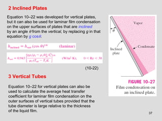 37
2 Inclined Plates
Equation 10–22 was developed for vertical plates,
but it can also be used for laminar film condensation
on the upper surfaces of plates that are inclined
by an angle θ from the vertical, by replacing g in that
equation by g cosθ.
3 Vertical Tubes
Equation 10–22 for vertical plates can also be
used to calculate the average heat transfer
coefficient for laminar film condensation on the
outer surfaces of vertical tubes provided that the
tube diameter is large relative to the thickness
of the liquid film.
(10-22)
 