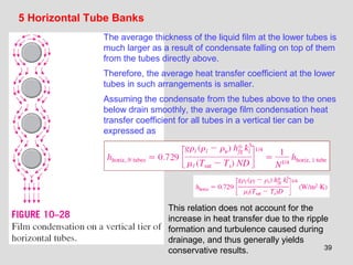 39
5 Horizontal Tube Banks
The average thickness of the liquid film at the lower tubes is
much larger as a result of condensate falling on top of them
from the tubes directly above.
Therefore, the average heat transfer coefficient at the lower
tubes in such arrangements is smaller.
Assuming the condensate from the tubes above to the ones
below drain smoothly, the average film condensation heat
transfer coefficient for all tubes in a vertical tier can be
expressed as
This relation does not account for the
increase in heat transfer due to the ripple
formation and turbulence caused during
drainage, and thus generally yields
conservative results.
 