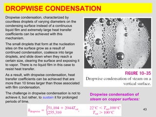 43
DROPWISE CONDENSATION
Dropwise condensation, characterized by
countless droplets of varying diameters on the
condensing surface instead of a continuous
liquid film and extremely large heat transfer
coefficients can be achieved with this
mechanism.
The small droplets that form at the nucleation
sites on the surface grow as a result of
continued condensation, coalesce into large
droplets, and slide down when they reach a
certain size, clearing the surface and exposing it
to vapor. There is no liquid film in this case to
resist heat transfer.
As a result, with dropwise condensation, heat
transfer coefficients can be achieved that are
more than 10 times larger than those associated
with film condensation.
The challenge in dropwise condensation is not to
achieve it, but rather, to sustain it for prolonged
periods of time.
Dropwise condensation of
steam on copper surfaces:
 