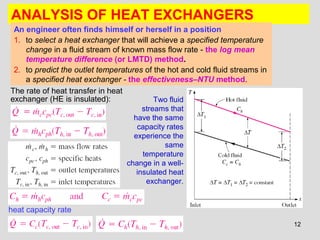 12
ANALYSIS OF HEAT EXCHANGERS
An engineer often finds himself or herself in a position
1. to select a heat exchanger that will achieve a specified temperature
change in a fluid stream of known mass flow rate - the log mean
temperature difference (or LMTD) method.
2. to predict the outlet temperatures of the hot and cold fluid streams in
a specified heat exchanger - the effectiveness–NTU method.
The rate of heat transfer in heat
exchanger (HE is insulated):
heat capacity rate
Two fluid
streams that
have the same
capacity rates
experience the
same
temperature
change in a well-
insulated heat
exchanger.
 