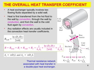 8
THE OVERALL HEAT TRANSFER COEFFICIENT
• A heat exchanger typically involves two
flowing fluids separated by a solid wall.
• Heat is first transferred from the hot fluid to
the wall by convection, through the wall by
conduction, and from the wall to the cold
fluid again by convection.
• Any radiation effects are usually included in
the convection heat transfer coefficients.
Thermal resistance network
associated with heat transfer in
a double-pipe heat exchanger.
 