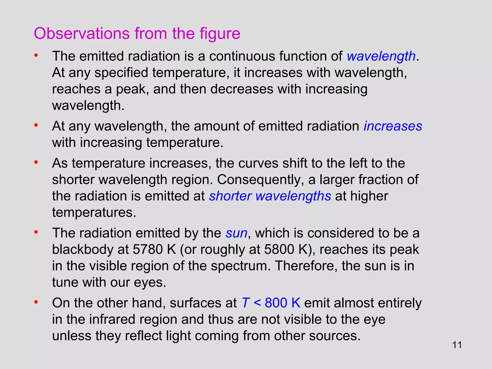 11
Observations from the figure
• The emitted radiation is a continuous function of wavelength.
At any specified temperature, it increases with wavelength,
reaches a peak, and then decreases with increasing
wavelength.
• At any wavelength, the amount of emitted radiation increases
with increasing temperature.
• As temperature increases, the curves shift to the left to the
shorter wavelength region. Consequently, a larger fraction of
the radiation is emitted at shorter wavelengths at higher
temperatures.
• The radiation emitted by the sun, which is considered to be a
blackbody at 5780 K (or roughly at 5800 K), reaches its peak
in the visible region of the spectrum. Therefore, the sun is in
tune with our eyes.
• On the other hand, surfaces at T < 800 K emit almost entirely
in the infrared region and thus are not visible to the eye
unless they reflect light coming from other sources.
 