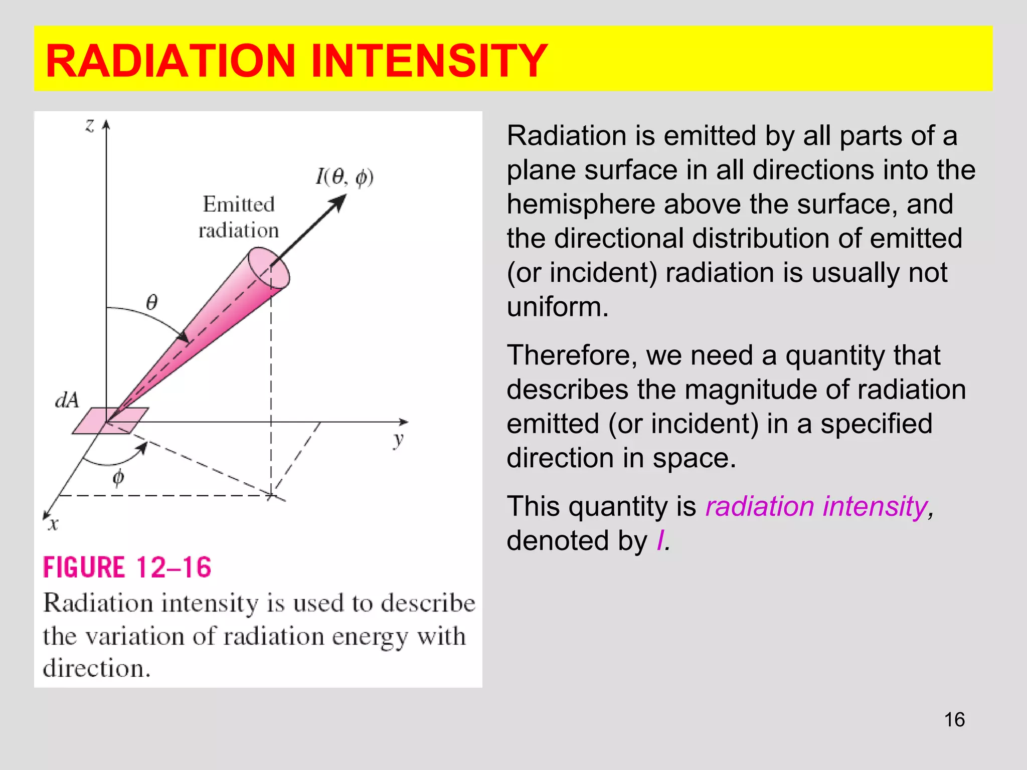 RADIATION INTENSITY
Radiation is emitted by all parts of a
plane surface in all directions into the
hemisphere above the surface, and
the directional distribution of emitted
(or incident) radiation is usually not
uniform.
Therefore, we need a quantity that
describes the magnitude of radiation
emitted (or incident) in a specified
direction in space.
This quantity is radiation intensity,
denoted by I.
16
 