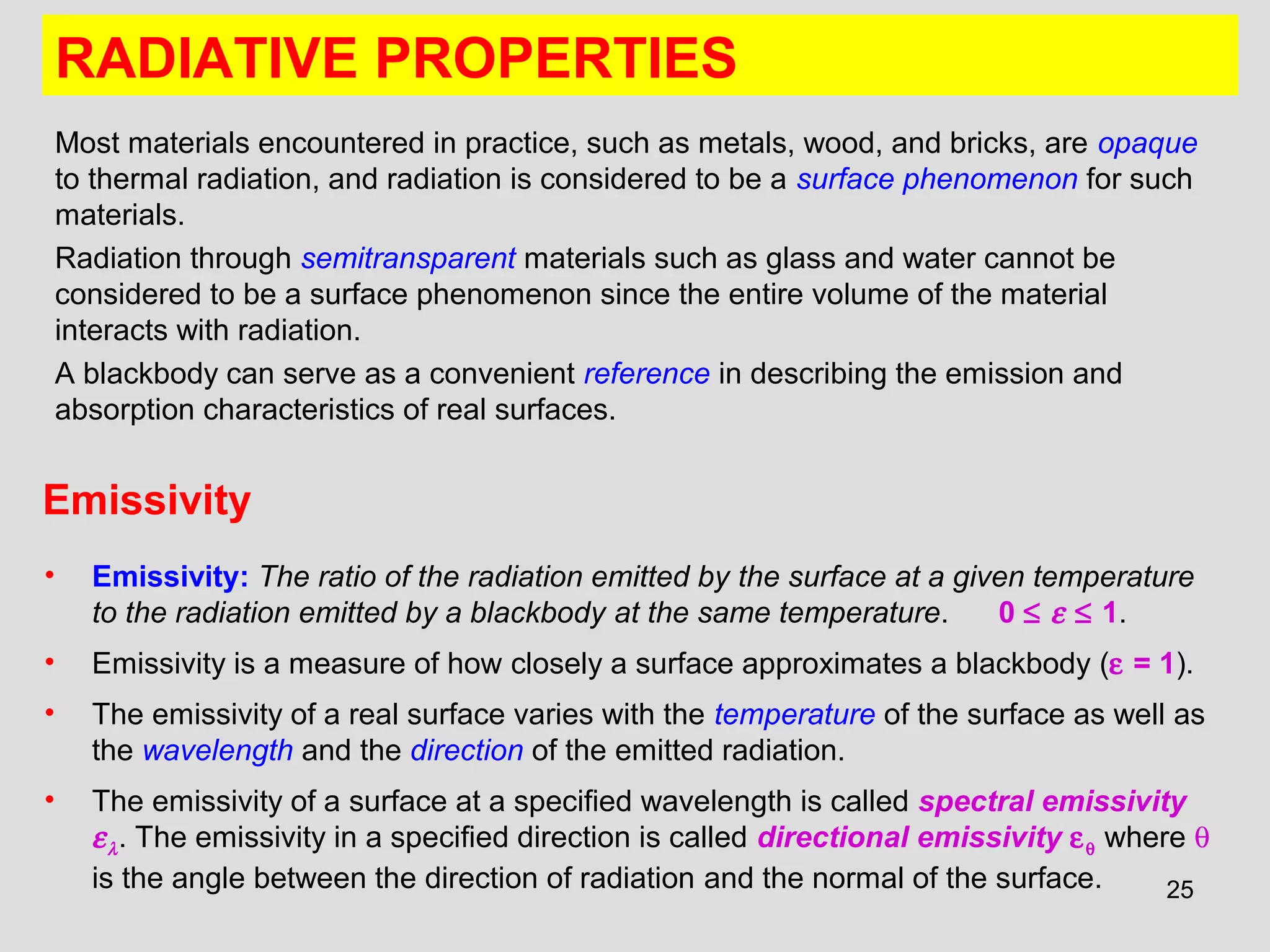 25
RADIATIVE PROPERTIES
Most materials encountered in practice, such as metals, wood, and bricks, are opaque
to thermal radiation, and radiation is considered to be a surface phenomenon for such
materials.
Radiation through semitransparent materials such as glass and water cannot be
considered to be a surface phenomenon since the entire volume of the material
interacts with radiation.
A blackbody can serve as a convenient reference in describing the emission and
absorption characteristics of real surfaces.
Emissivity
• Emissivity: The ratio of the radiation emitted by the surface at a given temperature
to the radiation emitted by a blackbody at the same temperature. 0 ≤ ε ≤ 1.
• Emissivity is a measure of how closely a surface approximates a blackbody (ε = 1).
• The emissivity of a real surface varies with the temperature of the surface as well as
the wavelength and the direction of the emitted radiation.
• The emissivity of a surface at a specified wavelength is called spectral emissivity
ελ. The emissivity in a specified direction is called directional emissivity εθ where θ
is the angle between the direction of radiation and the normal of the surface.
 