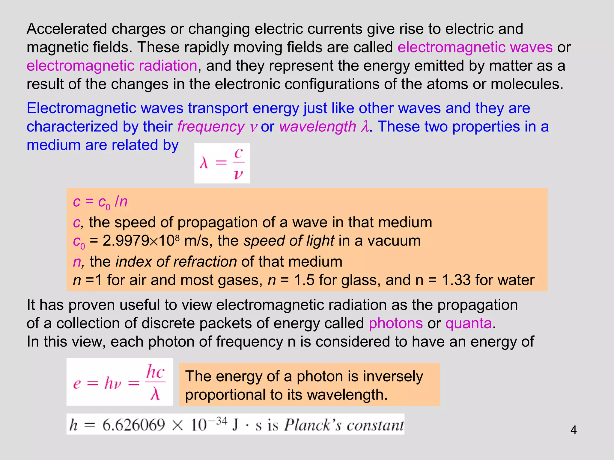 4
Accelerated charges or changing electric currents give rise to electric and
magnetic fields. These rapidly moving fields are called electromagnetic waves or
electromagnetic radiation, and they represent the energy emitted by matter as a
result of the changes in the electronic configurations of the atoms or molecules.
Electromagnetic waves transport energy just like other waves and they are
characterized by their frequency ν or wavelength λ. These two properties in a
medium are related by
c = c0 /n
c, the speed of propagation of a wave in that medium
c0 = 2.9979×108
m/s, the speed of light in a vacuum
n, the index of refraction of that medium
n =1 for air and most gases, n = 1.5 for glass, and n = 1.33 for water
It has proven useful to view electromagnetic radiation as the propagation
of a collection of discrete packets of energy called photons or quanta.
In this view, each photon of frequency n is considered to have an energy of
The energy of a photon is inversely
proportional to its wavelength.
 