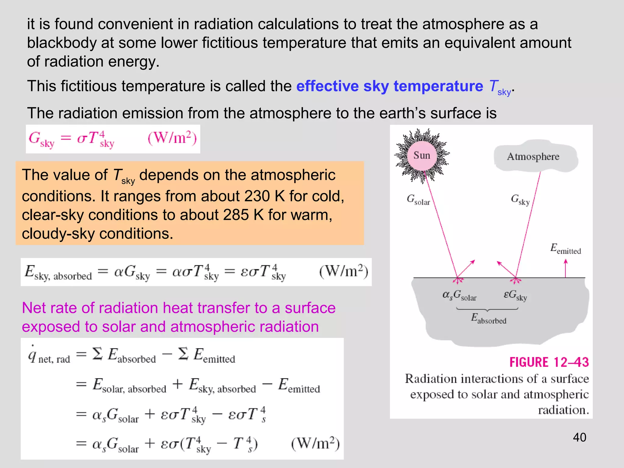 it is found convenient in radiation calculations to treat the atmosphere as a
blackbody at some lower fictitious temperature that emits an equivalent amount
of radiation energy.
This fictitious temperature is called the effective sky temperature Tsky.
The radiation emission from the atmosphere to the earth’s surface is
The value of Tsky depends on the atmospheric
conditions. It ranges from about 230 K for cold,
clear-sky conditions to about 285 K for warm,
cloudy-sky conditions.
Net rate of radiation heat transfer to a surface
exposed to solar and atmospheric radiation
40
 