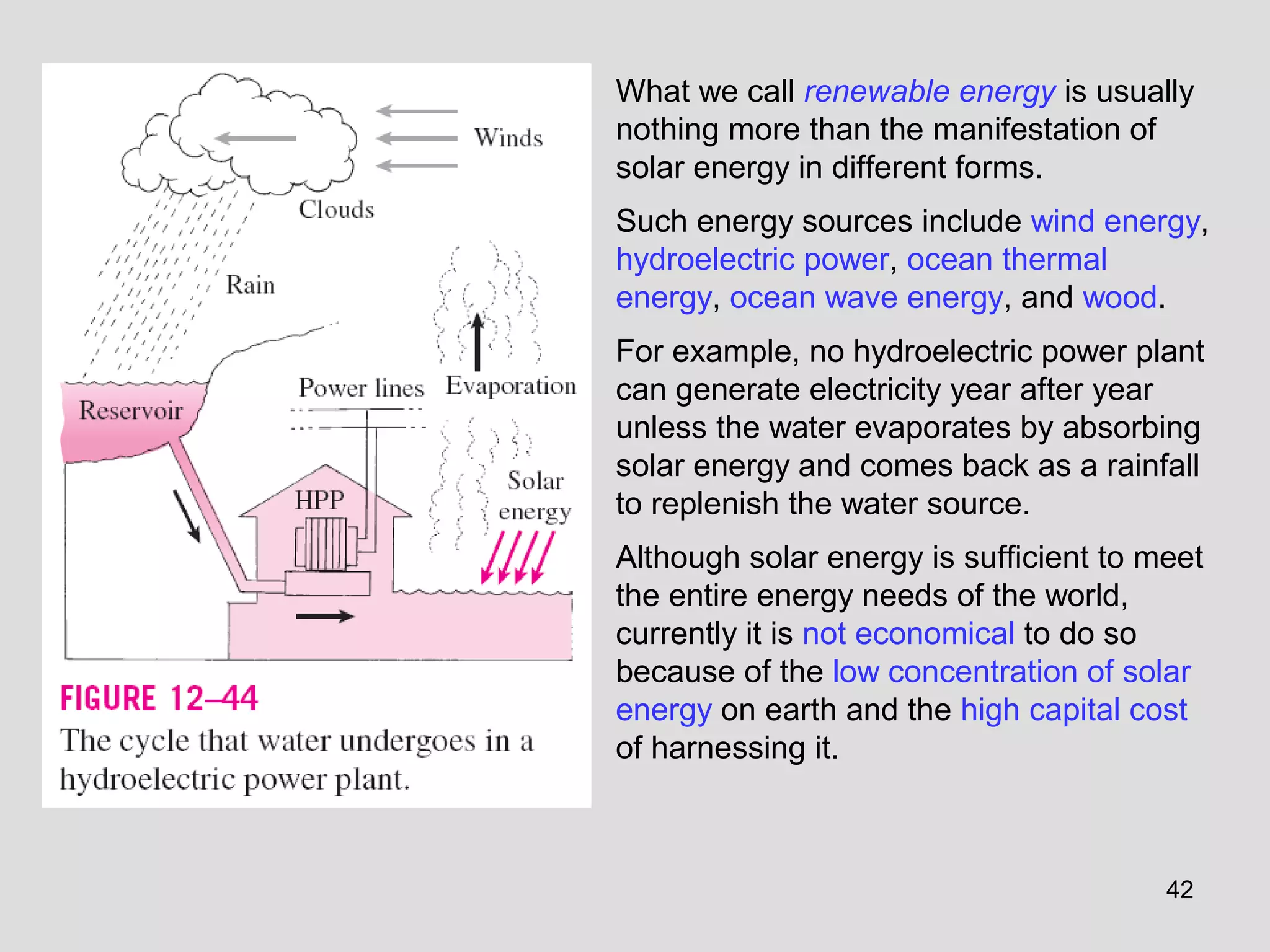 What we call renewable energy is usually
nothing more than the manifestation of
solar energy in different forms.
Such energy sources include wind energy,
hydroelectric power, ocean thermal
energy, ocean wave energy, and wood.
For example, no hydroelectric power plant
can generate electricity year after year
unless the water evaporates by absorbing
solar energy and comes back as a rainfall
to replenish the water source.
Although solar energy is sufficient to meet
the entire energy needs of the world,
currently it is not economical to do so
because of the low concentration of solar
energy on earth and the high capital cost
of harnessing it.
42
 