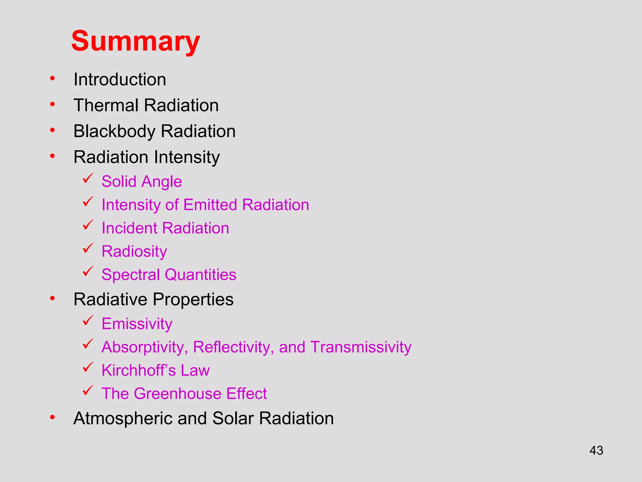 43
Summary
• Introduction
• Thermal Radiation
• Blackbody Radiation
• Radiation Intensity
 Solid Angle
 Intensity of Emitted Radiation
 Incident Radiation
 Radiosity
 Spectral Quantities
• Radiative Properties
 Emissivity
 Absorptivity, Reflectivity, and Transmissivity
 Kirchhoff’s Law
 The Greenhouse Effect
• Atmospheric and Solar Radiation
 