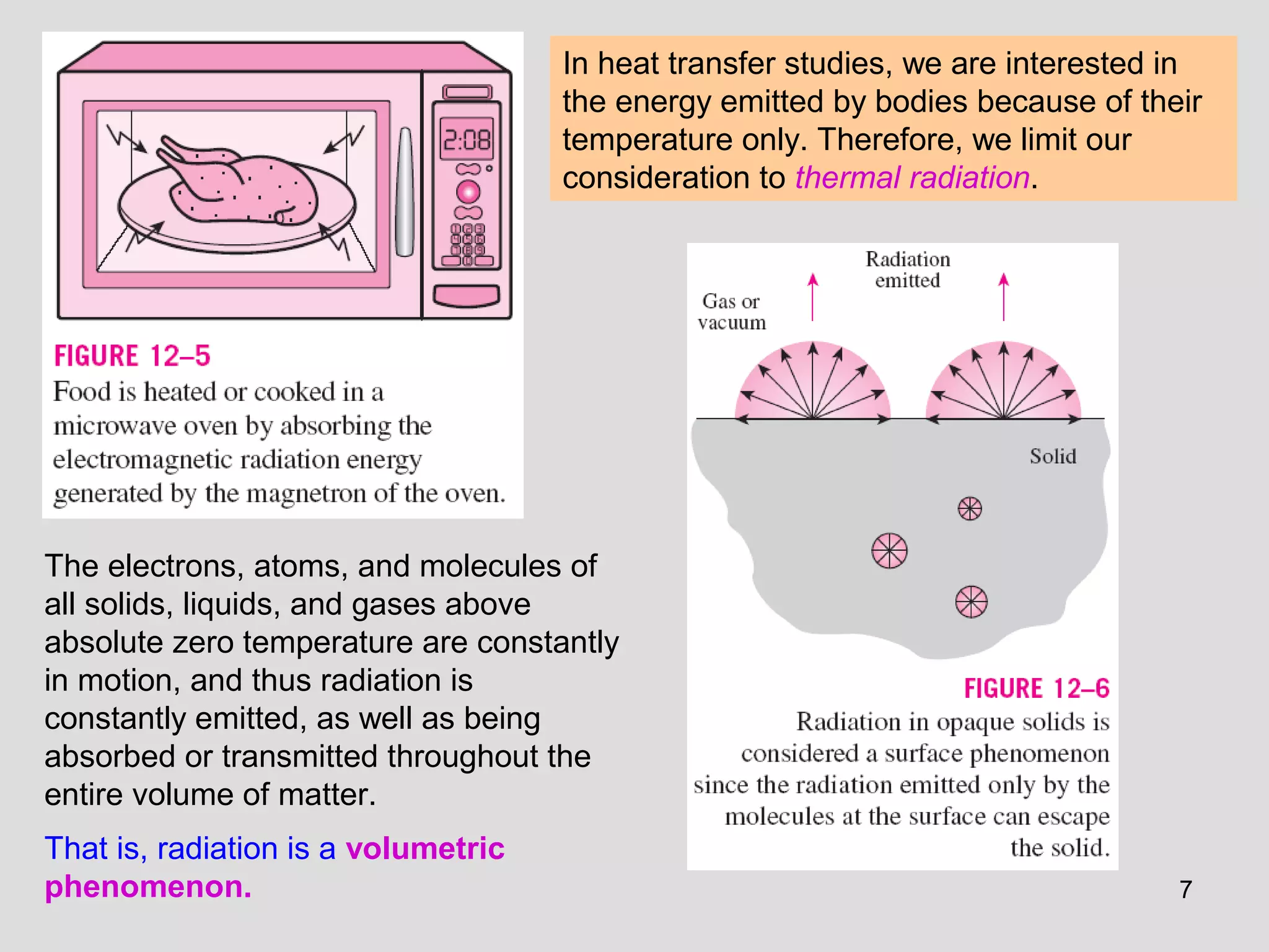 7
In heat transfer studies, we are interested in
the energy emitted by bodies because of their
temperature only. Therefore, we limit our
consideration to thermal radiation.
The electrons, atoms, and molecules of
all solids, liquids, and gases above
absolute zero temperature are constantly
in motion, and thus radiation is
constantly emitted, as well as being
absorbed or transmitted throughout the
entire volume of matter.
That is, radiation is a volumetric
phenomenon.
 