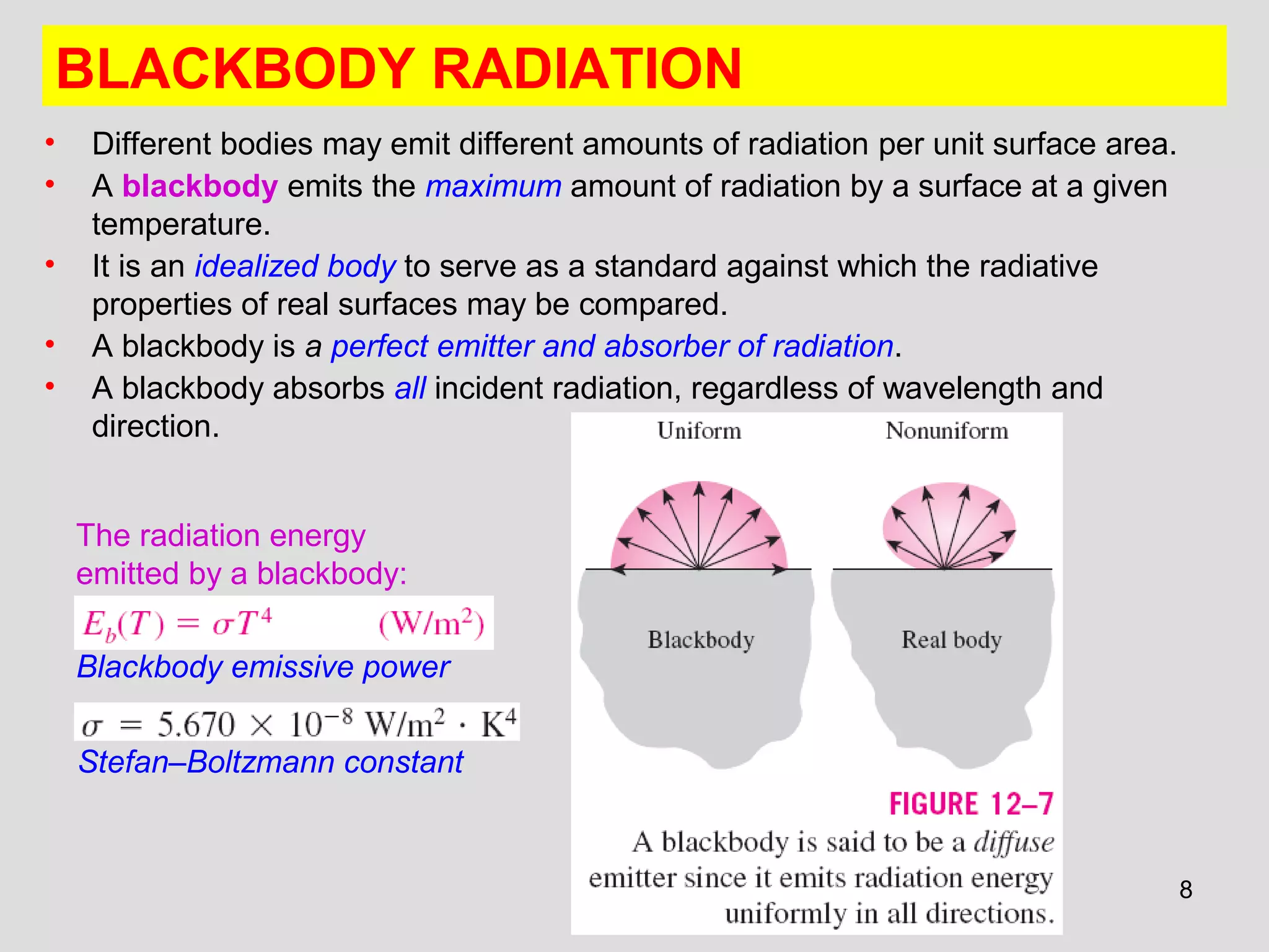 8
BLACKBODY RADIATION
• Different bodies may emit different amounts of radiation per unit surface area.
• A blackbody emits the maximum amount of radiation by a surface at a given
temperature.
• It is an idealized body to serve as a standard against which the radiative
properties of real surfaces may be compared.
• A blackbody is a perfect emitter and absorber of radiation.
• A blackbody absorbs all incident radiation, regardless of wavelength and
direction.
Stefan–Boltzmann constant
Blackbody emissive power
The radiation energy
emitted by a blackbody:
 