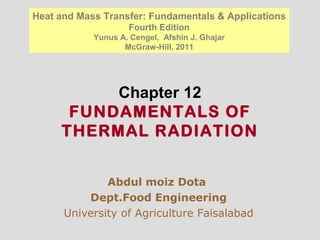 Chapter 12
FUNDAMENTALS OF
THERMAL RADIATION
Abdul moiz Dota
Dept.Food Engineering
University of Agriculture Faisalabad
Heat and Mass Transfer: Fundamentals & Applications
Fourth Edition
Yunus A. Cengel, Afshin J. Ghajar
McGraw-Hill, 2011
 