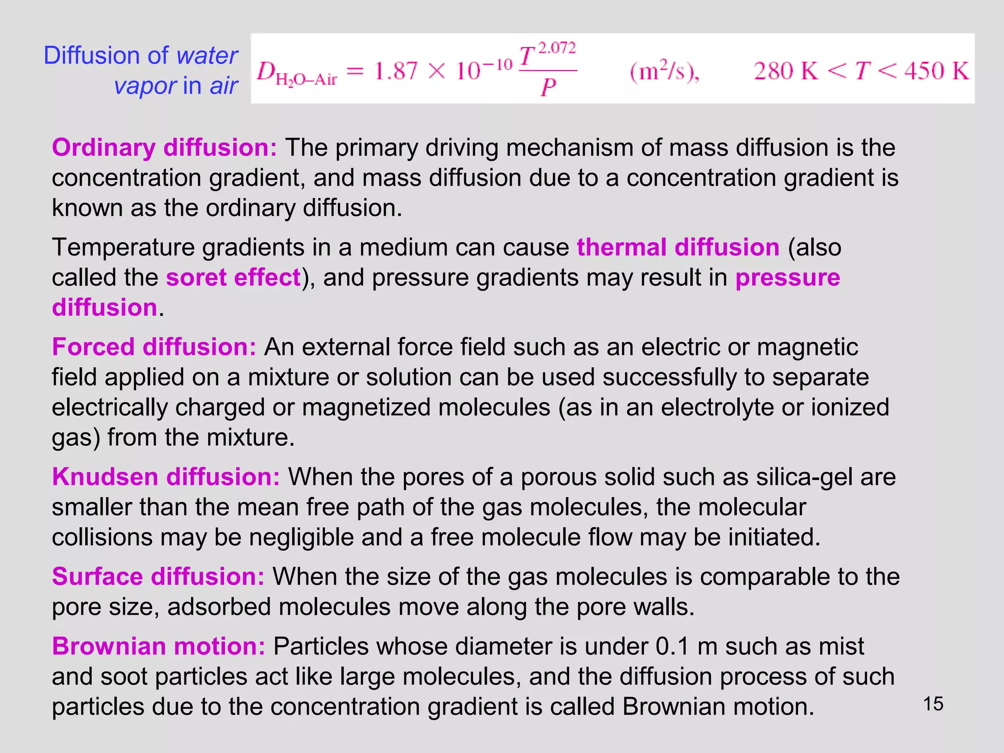 15
Diffusion of water
vapor in air
Ordinary diffusion: The primary driving mechanism of mass diffusion is the
concentration gradient, and mass diffusion due to a concentration gradient is
known as the ordinary diffusion.
Temperature gradients in a medium can cause thermal diffusion (also
called the soret effect), and pressure gradients may result in pressure
diffusion.
Forced diffusion: An external force field such as an electric or magnetic
field applied on a mixture or solution can be used successfully to separate
electrically charged or magnetized molecules (as in an electrolyte or ionized
gas) from the mixture.
Knudsen diffusion: When the pores of a porous solid such as silica-gel are
smaller than the mean free path of the gas molecules, the molecular
collisions may be negligible and a free molecule flow may be initiated.
Surface diffusion: When the size of the gas molecules is comparable to the
pore size, adsorbed molecules move along the pore walls.
Brownian motion: Particles whose diameter is under 0.1 m such as mist
and soot particles act like large molecules, and the diffusion process of such
particles due to the concentration gradient is called Brownian motion.
 