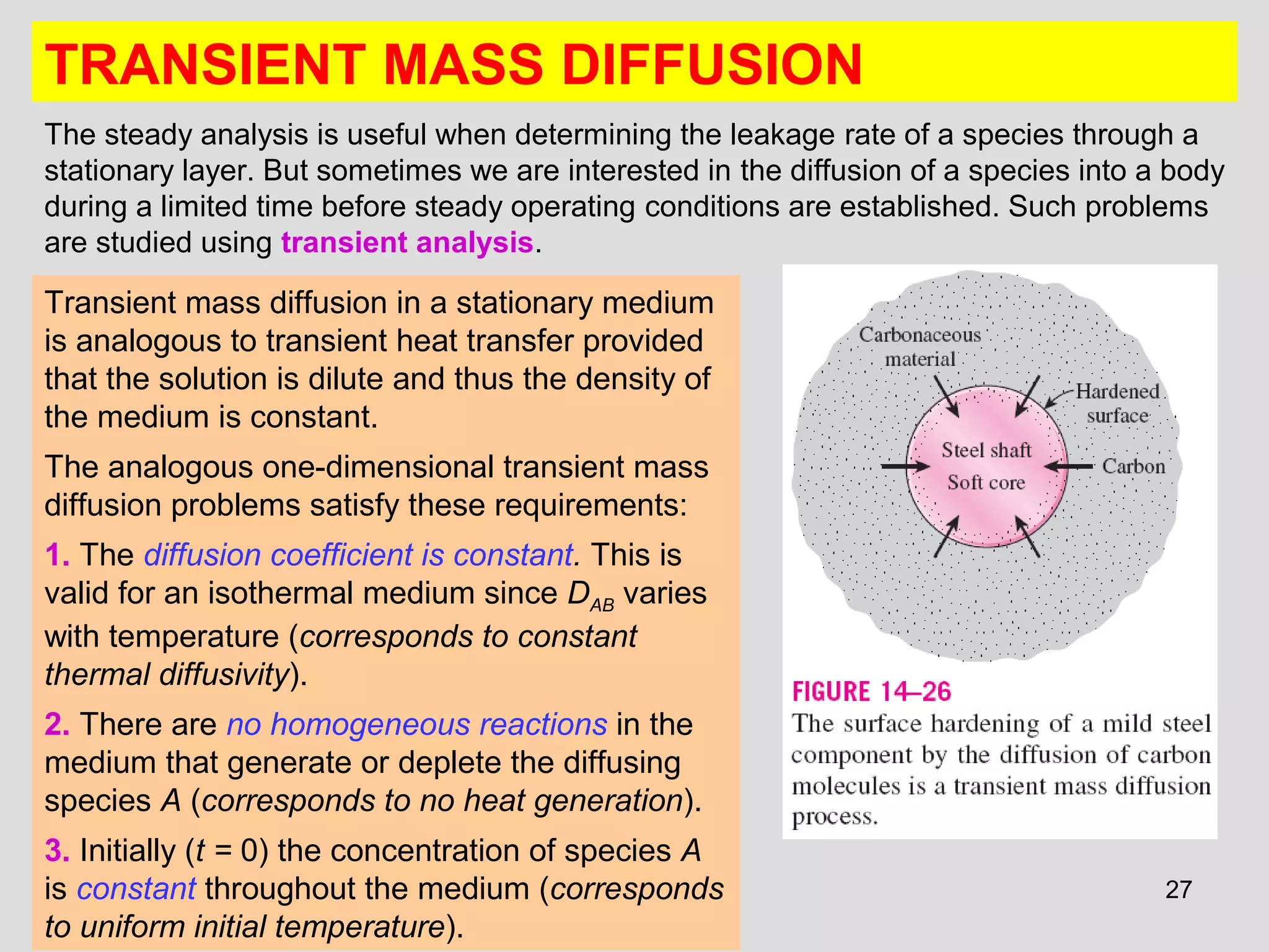 27
TRANSIENT MASS DIFFUSION
The steady analysis is useful when determining the leakage rate of a species through a
stationary layer. But sometimes we are interested in the diffusion of a species into a body
during a limited time before steady operating conditions are established. Such problems
are studied using transient analysis.
Transient mass diffusion in a stationary medium
is analogous to transient heat transfer provided
that the solution is dilute and thus the density of
the medium is constant.
The analogous one-dimensional transient mass
diffusion problems satisfy these requirements:
1. The diffusion coefficient is constant. This is
valid for an isothermal medium since DAB varies
with temperature (corresponds to constant
thermal diffusivity).
2. There are no homogeneous reactions in the
medium that generate or deplete the diffusing
species A (corresponds to no heat generation).
3. Initially (t = 0) the concentration of species A
is constant throughout the medium (corresponds
to uniform initial temperature).
 