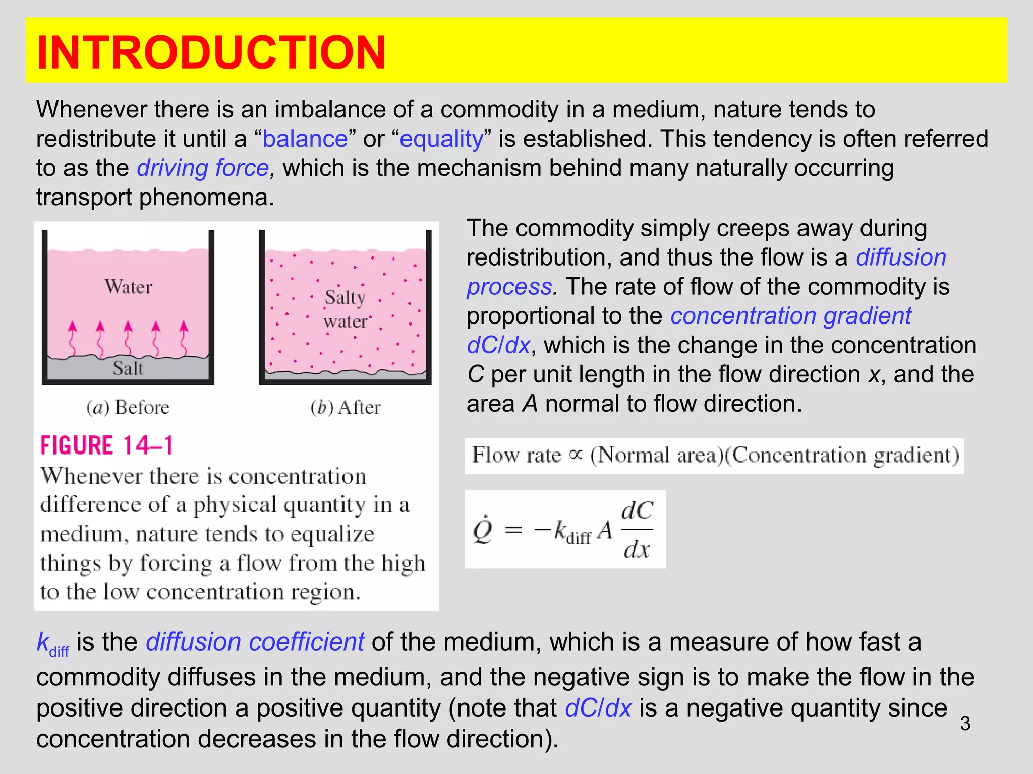 3
INTRODUCTION
Whenever there is an imbalance of a commodity in a medium, nature tends to
redistribute it until a “balance” or “equality” is established. This tendency is often referred
to as the driving force, which is the mechanism behind many naturally occurring
transport phenomena.
The commodity simply creeps away during
redistribution, and thus the flow is a diffusion
process. The rate of flow of the commodity is
proportional to the concentration gradient
dC/dx, which is the change in the concentration
C per unit length in the flow direction x, and the
area A normal to flow direction.
kdiff is the diffusion coefficient of the medium, which is a measure of how fast a
commodity diffuses in the medium, and the negative sign is to make the flow in the
positive direction a positive quantity (note that dC/dx is a negative quantity since
concentration decreases in the flow direction).
 